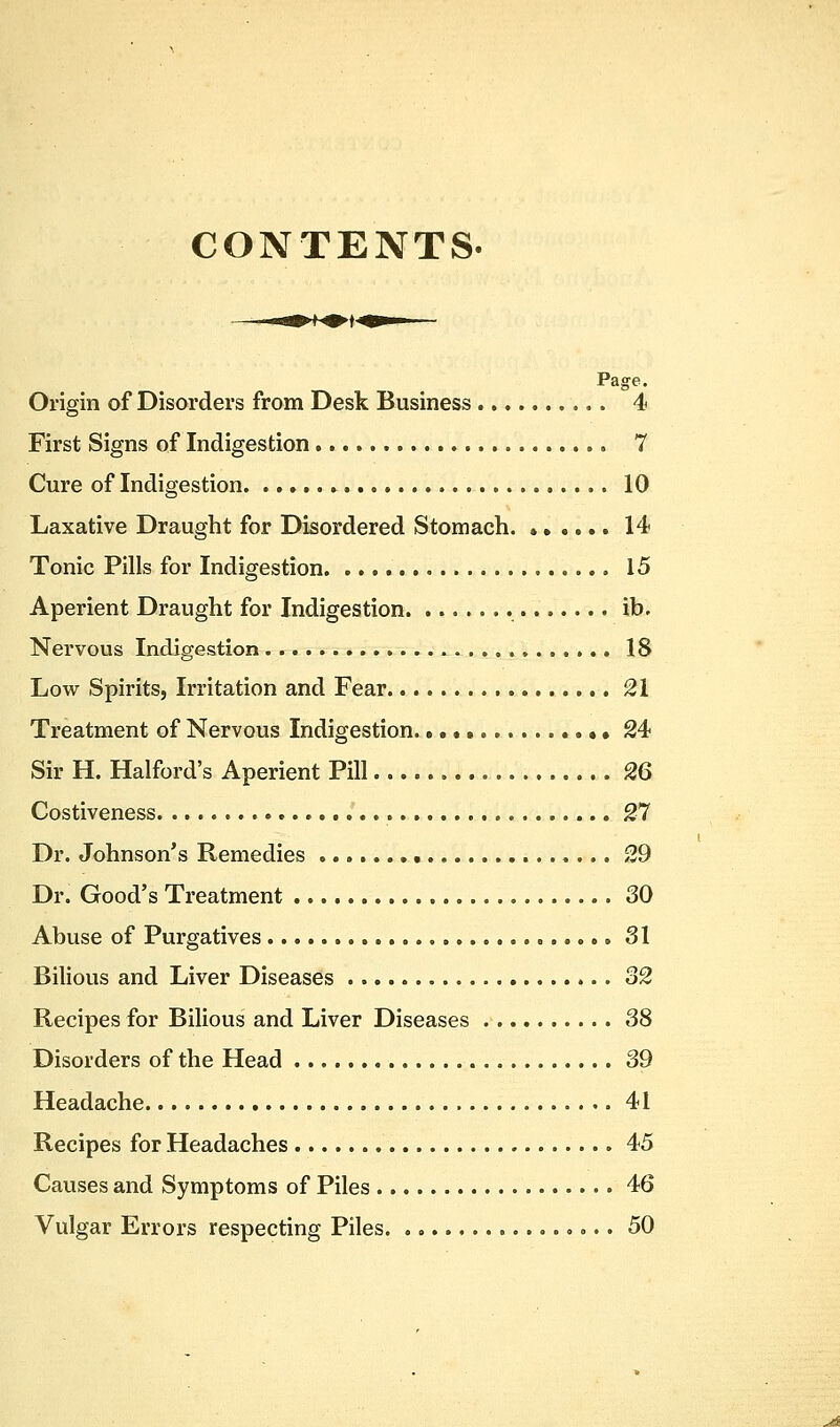 CONTENTS. Origin of Disorders from Desk Business 4 First Signs of Indigestion 7 Cure of Indigestion 10 Laxative Draught for Disordered Stomach. ...... 14 Tonic Pills for Indigestion 15 Aperient Draught for Indigestion . ib. Nervous Indigestion 18 Low Spirits, Irritation and Fear 21 Treatment of Nervous Indigestion • 24 Sir H. Halford's Aperient Pill 26 Costiveness 27 Dr. Johnson's Remedies 29 Dr. Good's Treatment 30 Abuse of Purgatives 31 Bilious and Liver Diseases 32 Recipes for Bilious and Liver Diseases 38 Disorders of the Head 39 Headache 41 Recipes for Headaches 45 Causes and Symptoms of Piles 46 Vulgar Errors respecting Piles 50