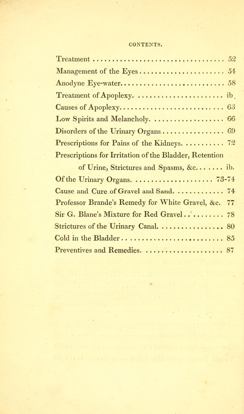 Treatment 52 Management of the Eyes 54 Anodyne Eye-water 58 Treatment of Apoplexy , ib. Causes of Apoplexy 63 Low Spirits and Melancholy 66 Disorders of the Urinary Organs 69 Prescriptions for Pains of the Kidneys 72 Prescriptions for Irritation of the Bladder, Retention of Urine, Strictures and Spasms, &c ib. Of the Urinary Organs 73-74 Cause and Cure of Gravel and Sand 74 Professor Brande's Remedy for White Gravel, &c. 77 Sir G. Blane's Mixture for Red Gravel.7 78 Strictures of the Urinary Canal 80 Cold in the Bladder 85 Preventives and Remedies 87