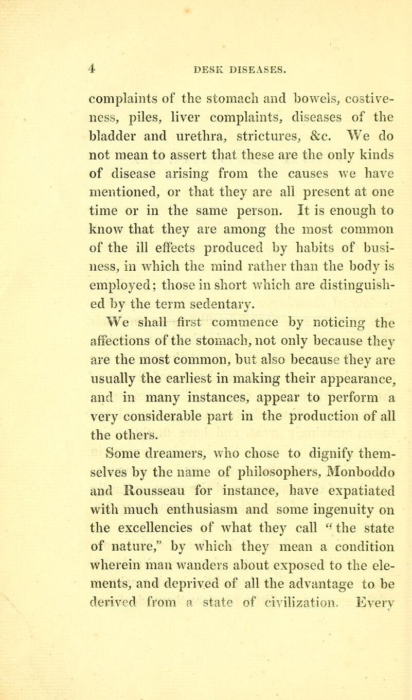 complaints of the stomach and bowels, costive- ness, piles, liver complaints, diseases of the bladder and urethra, strictures, &c. We do not mean to assert that these are the only kinds of disease arising from the causes we have mentioned, or that they are all present at one time or in the same person. It is enough to know that they are among the most common of the ill effects produced by habits of busi- ness, in which the mind rather than the body is employed; those in short which are distinguish- ed by the term sedentary. We shall first commence by noticing the affections of the stomach, not only because they are the most common, but also because they are usually the earliest in making their appearance, and in many instances, appear to perform a very considerable part in the production of all the others. Some dreamers, who chose to dignify them- selves by the name of philosophers, Monboddo and Rousseau for instance, have expatiated with much enthusiasm and some ingenuity on the excellencies of what they call  the state of nature, by which they mean a condition wherein man wanders about exposed to the ele- ments, and deprived of all the advantage to be derived from a state of civilization, Everv