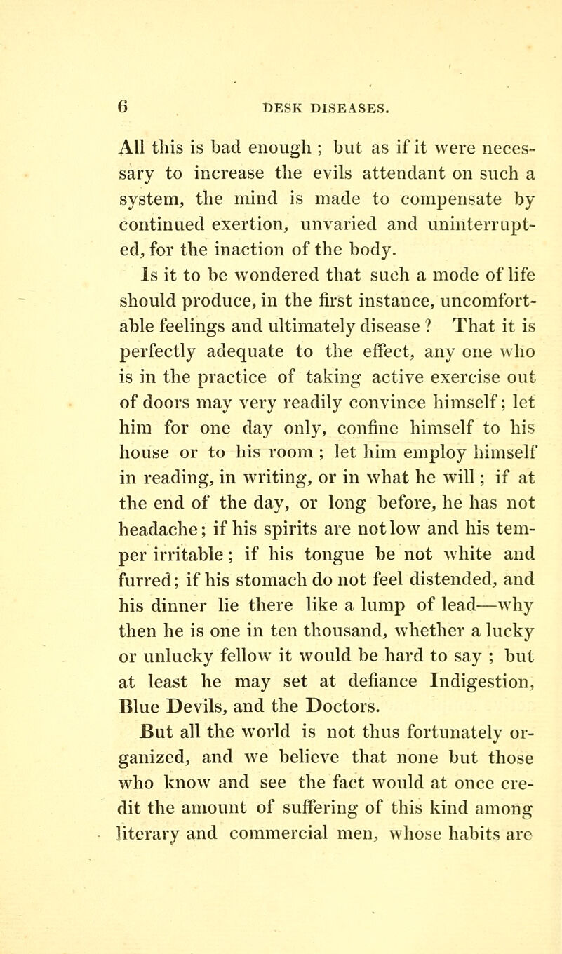 All this is bad enough ; but as if it were neces- sary to increase the evils attendant on such a system, the mind is made to compensate by continued exertion, unvaried and uninterrupt- ed, for the inaction of the body. Is it to be wondered that such a mode of life should produce, in the first instance, uncomfort- able feelings and ultimately disease ? That it is perfectly adequate to the effect, any one who is in the practice of taking active exercise out of doors may very readily convince himself; let him for one day only, confine himself to his house or to his room ; let him employ himself in reading, in writing, or in what he will; if at the end of the day, or long before, he has not headache; if his spirits are not low and his tem- per irritable; if his tongue be not white and furred; if his stomach do not feel distended, and his dinner lie there like a lump of lead—why then he is one in ten thousand, whether a lucky or unlucky fellow it would be hard to say ; but at least he may set at defiance Indigestion, Blue Devils, and the Doctors. But all the world is not thus fortunately or- ganized, and we believe that none but those who know and see the fact would at once cre- dit the amount of suffering of this kind among literary and commercial men, whose habits are