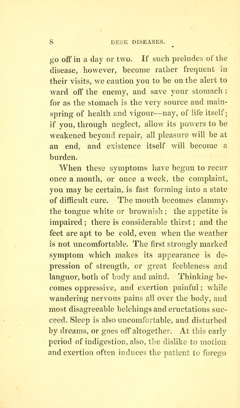 go off in a day or two. If such preludes of the disease, however, become rather frequent in their visits, we caution you to be on the alert to ward off the enemy, and save your stomach ; for as the stomach is the very source and main- spring of health and vigour—nay, of life itself; if you, through neglect, allow its powers to be weakened beyond repair, all pleasure will be at an end, and existence itself will become a burden. When these symptoms have begun to recur once a month, or once a week, the complaint, you may be certain, is fast forming into a state of difficult cure. The mouth becomes clammy* the tongue white or brownish ; the appetite is impaired ; there is considerable thirst; and the feet are apt to be cold, even when the weather is not uncomfortable. The first strongly marked symptom which makes its appearance is de- pression of strength, or great feebleness and languor, both of body and mind. Thinking be- comes oppressive, and exertion painful; while wandering nervous pains all over the body, and most disagreeable belchings and eructations suc- ceed. Sleep is also uncomfortable, and disturbed by dreams, or goes off altogether. At this earty period of indigestion, also, the dislike to motion and exertion often induces the patient to forego