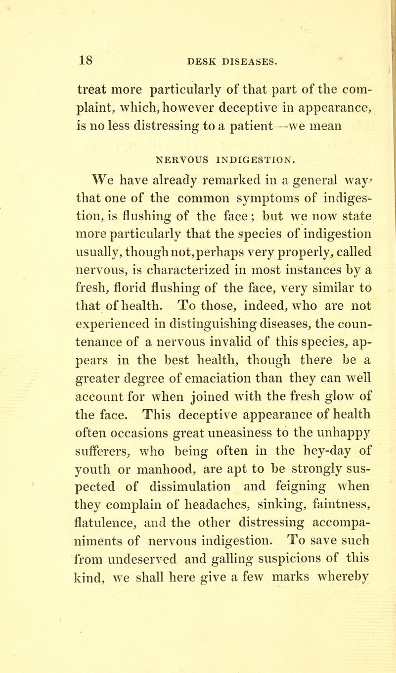 treat more particularly of that part of the com- plaint, which, however deceptive in appearance, is no less distressing to a patient—we mean NERVOUS INDIGESTION. We have already remarked in a general way? that one of the common symptoms of indiges- tion, is flushing of the face; but we now state more particularly that the species of indigestion usually, though not,perhaps very properly, called nervous, is characterized in most instances by a fresh, florid flushing of the face, very similar to that of health. To those, indeed, who are not experienced in distinguishing diseases, the coun- tenance of a nervous invalid of this species, ap- pears in the best health, though there be a greater degree of emaciation than they can well account for when joined with the fresh glow of the face. This deceptive appearance of health often occasions great uneasiness to the unhappy sufferers, who being often in the hey-day of youth or manhood, are apt to be strongly sus- pected of dissimulation and feigning when they complain of headaches, sinking, faintness, flatulence, and the other distressing accompa- niments of nervous indigestion. To save such from undeserved and galling suspicions of this kind, we shall here give a few marks whereby