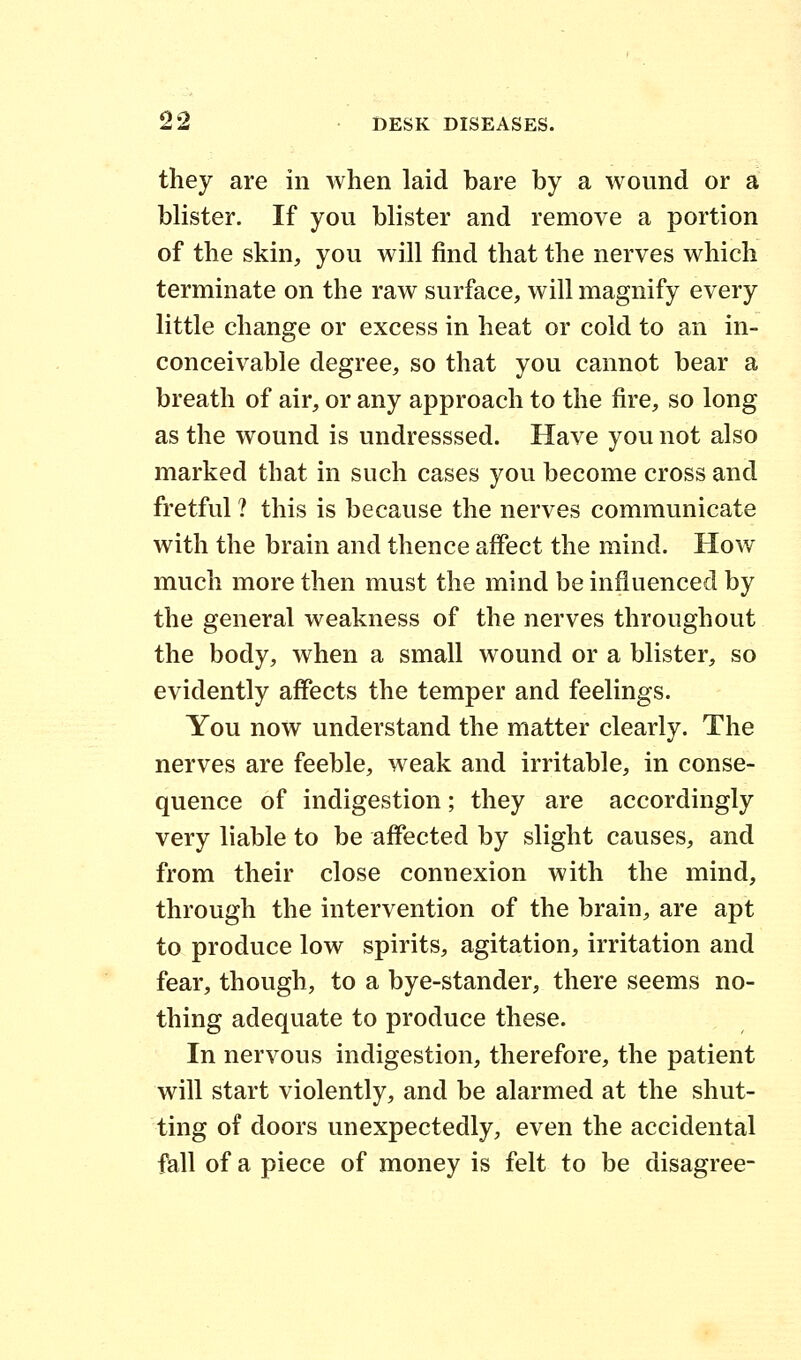 they are in when laid bare by a wound or a blister. If you blister and remove a portion of the skin, you will find that the nerves which terminate on the raw surface, will magnify every little change or excess in heat or cold to an in- conceivable degree, so that you cannot bear a breath of air, or any approach to the fire, so long as the wound is undresssed. Have you not also marked that in such cases you become cross and fretful ? this is because the nerves communicate with the brain and thence affect the mind. How much more then must the mind be influenced by the general weakness of the nerves throughout the body, when a small wound or a blister, so evidently affects the temper and feelings. You now understand the matter clearly. The nerves are feeble, weak and irritable, in conse- quence of indigestion; they are accordingly very liable to be affected by slight causes, and from their close connexion with the mind, through the intervention of the brain, are apt to produce low spirits, agitation, irritation and fear, though, to a bye-stander, there seems no- thing adequate to produce these. In nervous indigestion, therefore, the patient will start violently, and be alarmed at the shut- ting of doors unexpectedly, even the accidental fall of a piece of money is felt to be disagree-