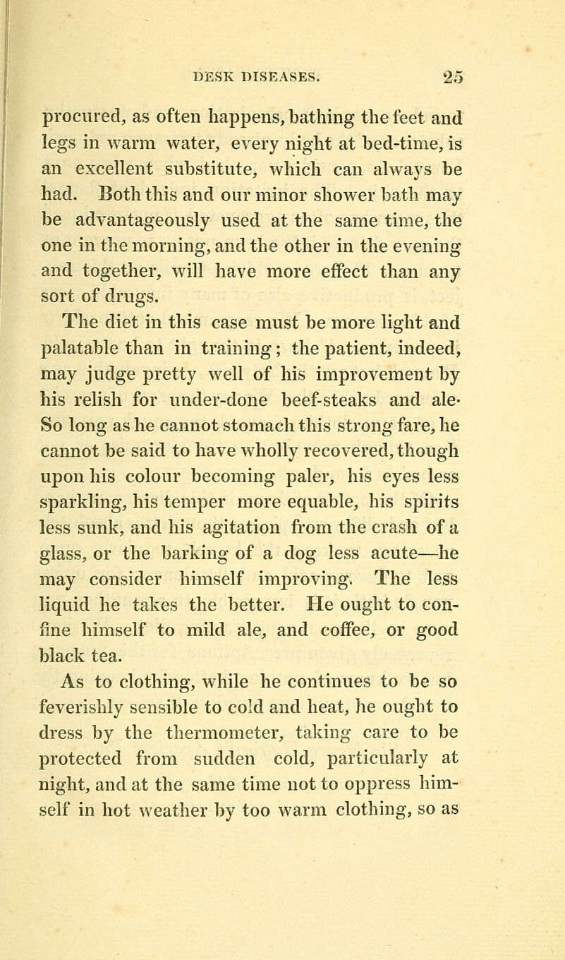 procured, as often happens, bathing the feet and legs in warm water, every night at bed-time, is an excellent substitute, which can always be had. Both this and our minor shower bath may be advantageously used at the same time, the one in the morning, and the other in the evening and together, will have more effect than any sort of drugs. The diet in this case must be more light and palatable than in training; the patient, indeed, may judge pretty well of his improvement by his relish for under-done beef-steaks and ale- So long as he cannot stomach this strong fare, he cannot be said to have wholly recovered, though upon his colour becoming paler, his eyes less sparkling, his temper more equable, his spirits less sunk, and his agitation from the crash of a glass, or the barking of a dog less acute—he may consider himself improving. The less liquid he takes the better. He ought to con- fine himself to mild ale, and coffee, or good black tea. As to clothing, while he continues to be so feverishly sensible to cold and heat, he ought to dress by the thermometer, taking care to be protected from sudden cold, particularly at night, and at the same time not to oppress him- self in hot weather by too warm clothing, so as