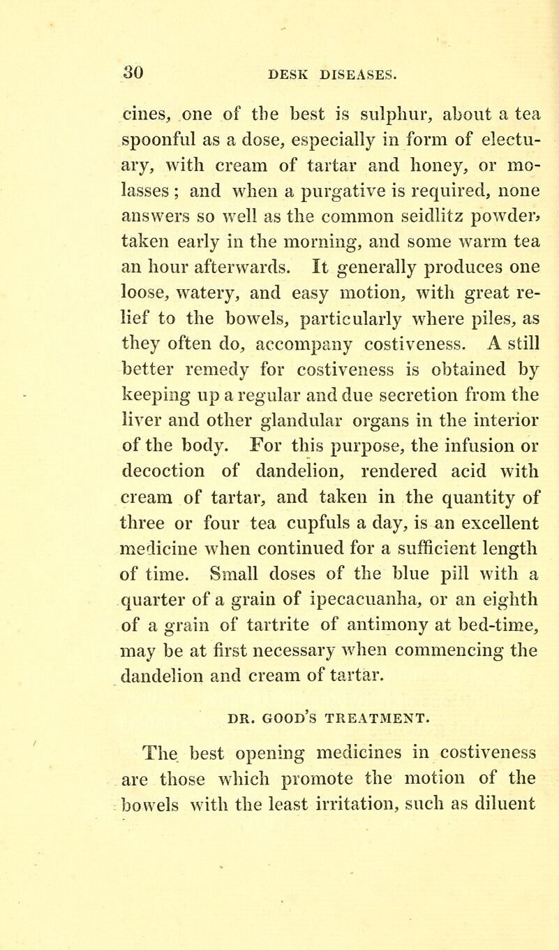 cines, one of the best is sulphur, about a tea spoonful as a dose, especially in form of electu- ary, with cream of tartar and honey, or mo- lasses ; and when a purgative is required, none answers so well as the common seidlitz powder* taken early in the morning, and some warm tea an hour afterwards. It generally produces one loose, watery, and easy motion, with great re- lief to the bowels, particularly where piles, as they often do, accompany costiveness. A still better remedy for costiveness is obtained by keeping up a regular and due secretion from the liver and other glandular organs in the interior of the body. For this purpose, the infusion or decoction of dandelion, rendered acid with cream of tartar, and taken in the quantity of three or four tea cupfuls a day, is an excellent medicine when continued for a sufficient length of time. Small doses of the blue pill with a quarter of a grain of ipecacuanha, or an eighth of a grain of tartrite of antimony at bed-time, may be at first necessary when commencing the dandelion and cream of tartar. DR. GOOD'S TREATMENT. The best opening medicines in costiveness are those which promote the motion of the bowels with the least irritation, such as diluent