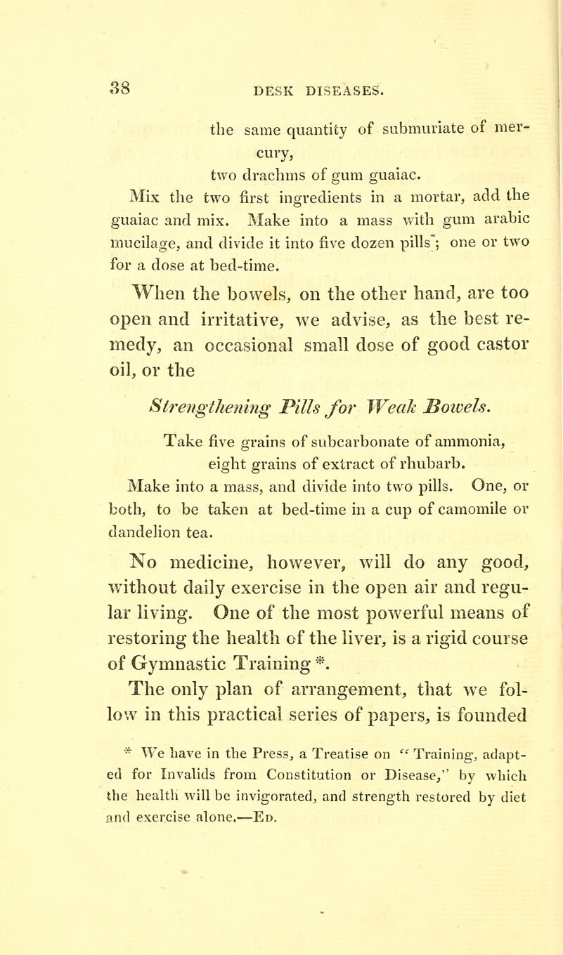 the same quantity of submuriate of mer- cury, two drachms of gum guaiac. Mix the two first ingredients in a mortar, add the guaiac and mix. Make into a mass with gum arabic mucilage, and divide it into five dozen pills'; one or two for a dose at bed-time. When the bowels, on the other hand, are too open and irritative, we advise, as the best re- medy, an occasional small dose of good castor oil, or the Strengthening Pills for Weak Boivels. Take five grains of subcarbonate of ammonia, eight grains of extract of rhubarb. Make into a mass, and divide into two pills. One, or both, to be taken at bed-time in a cup of camomile or dandelion tea. No medicine, however, will do any good, without daily exercise in the open air and regu- lar living. One of the most powerful means of restoring the health of the liver, is a rigid course of Gymnastic Training *. The only plan of arrangement, that we fol- low in this practical series of papers, is founded * We have in the Press, a Treatise on  Training, adapt- ed for Invalids from Constitution or Disease, by which the health will be invigorated, and strength restored by diet and exercise alone.—Ed.