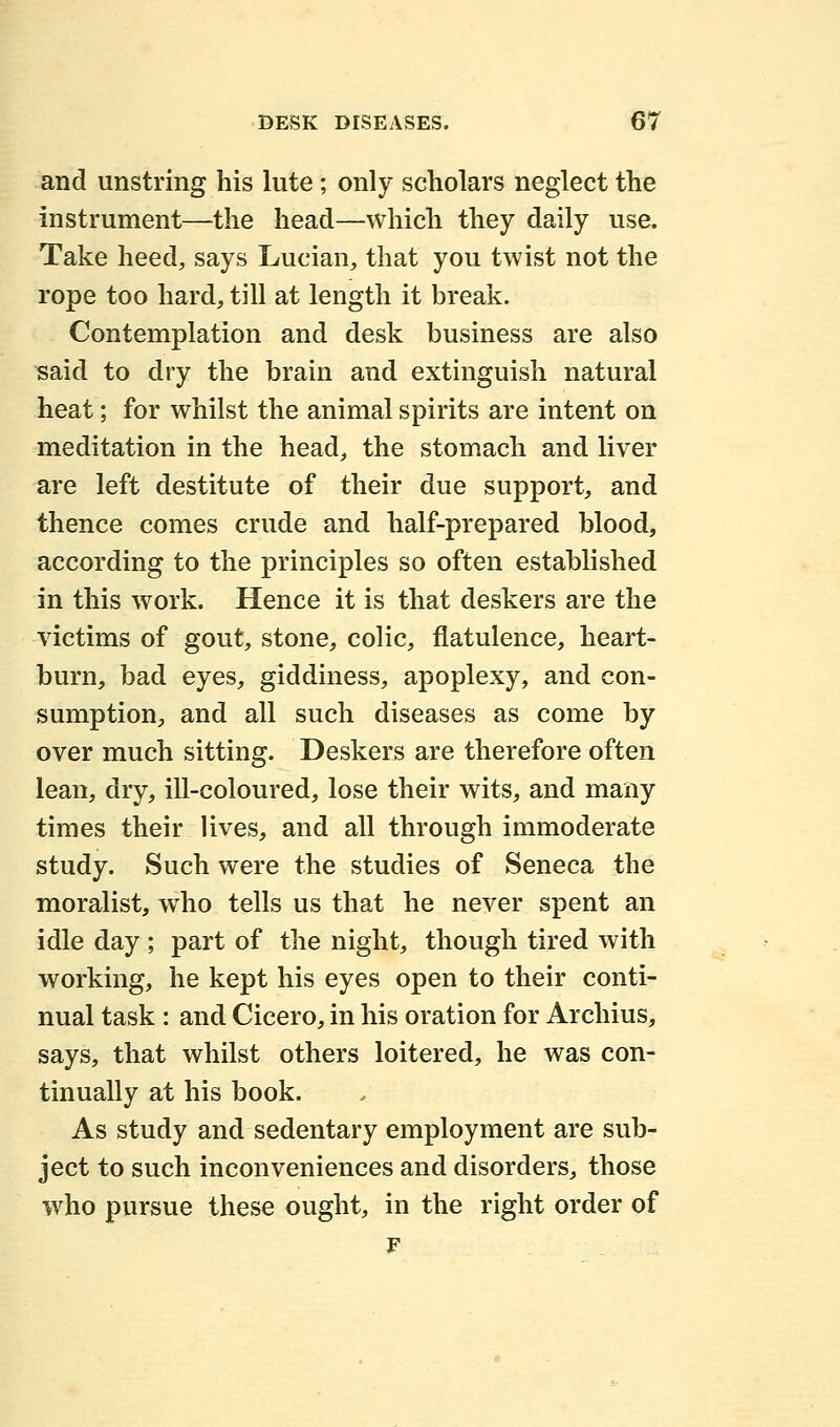 and unstring his lute ; only scholars neglect the instrument—-the head—-which they daily use. Take heed, says Lucian, that you twist not the rope too hard, till at length it break. Contemplation and desk business are also said to dry the brain and extinguish natural heat; for whilst the animal spirits are intent on meditation in the head, the stomach and liver are left destitute of their due support, and thence comes crude and half-prepared blood, according to the principles so often established in this work. Hence it is that deskers are the victims of gout, stone, colic, flatulence, heart- burn, bad eyes, giddiness, apoplexy, and con- sumption, and all such diseases as come by over much sitting. Deskers are therefore often lean, dry, ill-coloured, lose their wits, and many times their lives, and all through immoderate study. Such were the studies of Seneca the moralist, who tells us that he never spent an idle day ; part of the night, though tired with working, he kept his eyes open to their conti- nual task : and Cicero, in his oration for Archius, says, that whilst others loitered, he was con- tinually at his book. As study and sedentary employment are sub- ject to such inconveniences and disorders, those who pursue these ought, in the right order of F