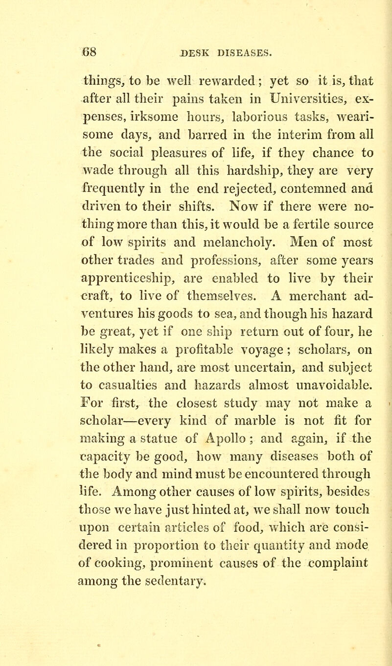 things, to be well rewarded; yet so it is, that after all their pains taken in Universities, ex- penses, irksome hours, laborious tasks, weari- some days, and barred in the interim from all the social pleasures of life, if they chance to wade through all this hardship, they are very frequently in the end rejected, contemned and driven to their shifts. Now if there were no- thing more than this, it would be a fertile source of low spirits and melancholy. Men of most other trades and professions, after some years apprenticeship, are enabled to live by their craft, to live of themselves. A merchant ad- ventures his goods to sea, and though his hazard be great, yet if one ship return out of four, he likely makes a profitable voyage; scholars, on the other hand, are most uncertain, and subject to casualties and hazards almost unavoidable. For first, the closest study may not make a scholar—every kind of marble is not fit for making a statue of Apollo ; and again, if the capacity be good, how many diseases both of the body and mind must be encountered through life. Among other causes of low spirits, besides those we have just hinted at, we shall now touch upon certain articles of food, which are consi- dered in proportion to their quantity and mode of cooking, prominent causes of the complaint among the sedentary.