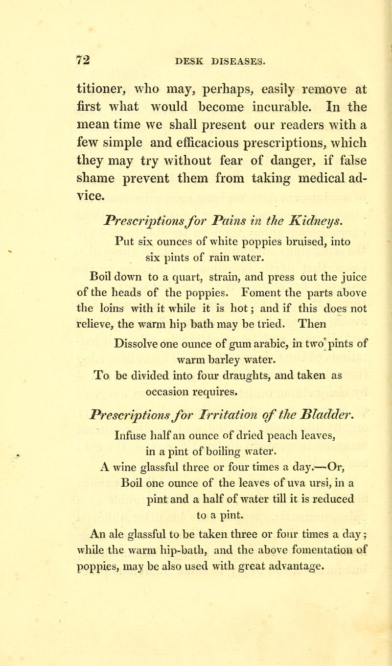 titioner, who may, perhaps, easily remove at first what would become incurable. In the mean time we shall present our readers with a few simple and efficacious prescriptions, which they may try without fear of danger, if false shame prevent them from taking medical ad- vice. Prescriptions for Pains in the Kidneys. Put six ounces of white poppies bruised, into six pints of rain water. Boil down to a quart, strain, and press out the juice of the heads of the poppies. Foment the parts above the loins with it while it is hot; and if this does not relieve, the warm hip bath may be tried. Then Dissolve one ounce of gum arabic, in two pints of warm barley water. To be divided into four draughts, and taken as occasion requires. Prescriptions for Irritation of the Bladder. Infuse half an ounce of dried peach leaves, in a pint of boiling water. A wine glassful three or four times a day.—Or, Boil one ounce of the leaves of uva ursi, in a pint and a half of water till it is reduced to a pint. An ale glassful to be taken three or four times a day; while the warm hip-bath, and the above fomentation of poppies, may be also used with great advantage.