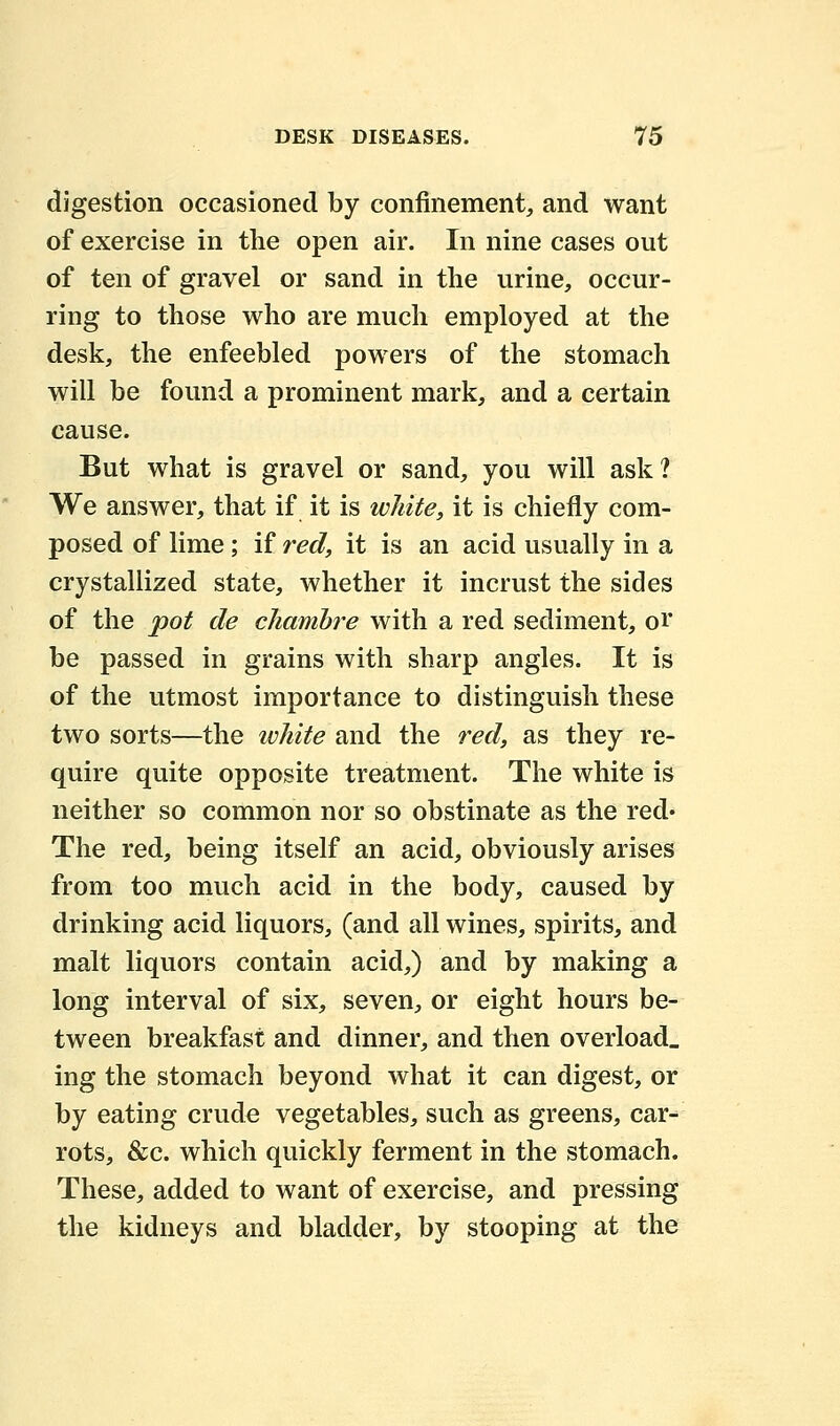 digestion occasioned by confinement, and want of exercise in the open air. In nine cases out of ten of gravel or sand in the urine, occur- ring to those who are much employed at the desk, the enfeebled powers of the stomach will be found a prominent mark, and a certain cause. But what is gravel or sand, you will ask? We answer, that if it is white, it is chiefly com- posed of lime; if red, it is an acid usually in a crystallized state, whether it incrust the sides of the pot cle chambre with a red sediment, or be passed in grains with sharp angles. It is of the utmost importance to distinguish these two sorts—the white and the red, as they re- quire quite opposite treatment. The white is neither so common nor so obstinate as the red* The red, being itself an acid, obviously arises from too much acid in the body, caused by drinking acid liquors, (and all wines, spirits, and malt liquors contain acid,) and by making a long interval of six, seven, or eight hours be- tween breakfast and dinner, and then overload, ing the stomach beyond what it can digest, or by eating crude vegetables, such as greens, car- rots, &c. which quickly ferment in the stomach. These, added to want of exercise, and pressing the kidneys and bladder, by stooping at the