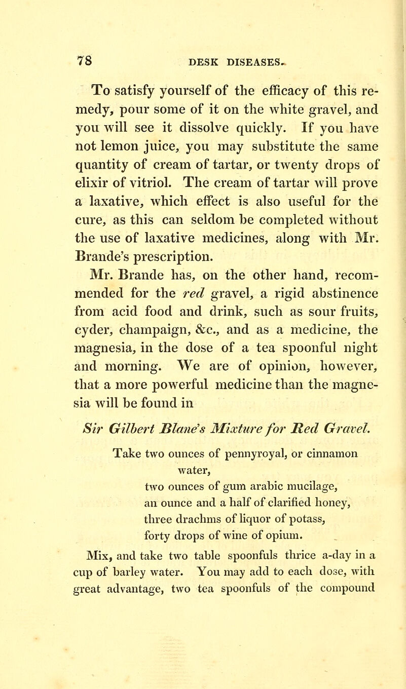 To satisfy yourself of the efficacy of this re- medy, pour some of it on the white gravel, and you will see it dissolve quickly. If you have not lemon juice, you may substitute the same quantity of cream of tartar, or twenty drops of elixir of vitriol. The cream of tartar will prove a laxative, which effect is also useful for the cure, as this can seldom be completed without the use of laxative medicines, along with Mr. Brande's prescription. Mr. Brande has, on the other hand, recom- mended for the red gravel, a rigid abstinence from acid food and drink, such as sour fruits, cyder, champaign, &c, and as a medicine, the magnesia, in the dose of a tea spoonful night and morning. We are of opinion, however, that a more powerful medicine than the magne- sia will be found in Sir Gilbert Blame's Mixture for Bed Gravel. Take two ounces of pennyroyal, or cinnamon water, two ounces of gum arabic mucilage, an ounce and a half of clarified honey, three drachms of liquor of potass, forty drops of wine of opium. Mix, and take two table spoonfuls thrice a-day in a cup of barley water. You may add to each dose, with great advantage, two tea spoonfuls of the compound