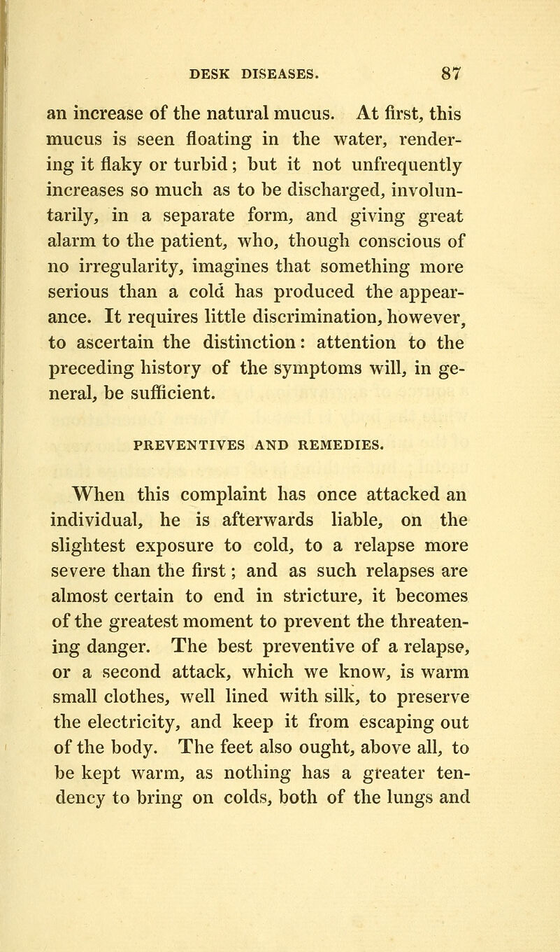 an increase of the natural mucus. At first, this mucus is seen floating in the water, render- ing it flaky or turbid; but it not unfrequently increases so much as to be discharged, involun- tarily, in a separate form, and giving great alarm to the patient, who, though conscious of no irregularity, imagines that something more serious than a cold has produced the appear- ance. It requires little discrimination, however, to ascertain the distinction: attention to the preceding history of the symptoms will, in ge- neral, be sufficient. PREVENTIVES AND REMEDIES. When this complaint has once attacked an individual, he is afterwards liable, on the slightest exposure to cold, to a relapse more severe than the first; and as such relapses are almost certain to end in stricture, it becomes of the greatest moment to prevent the threaten- ing danger. The best preventive of a relapse, or a second attack, which we know, is warm small clothes, well lined with silk, to preserve the electricity, and keep it from escaping out of the body. The feet also ought, above all, to be kept warm, as nothing has a greater ten- dency to bring on colds, both of the lungs and