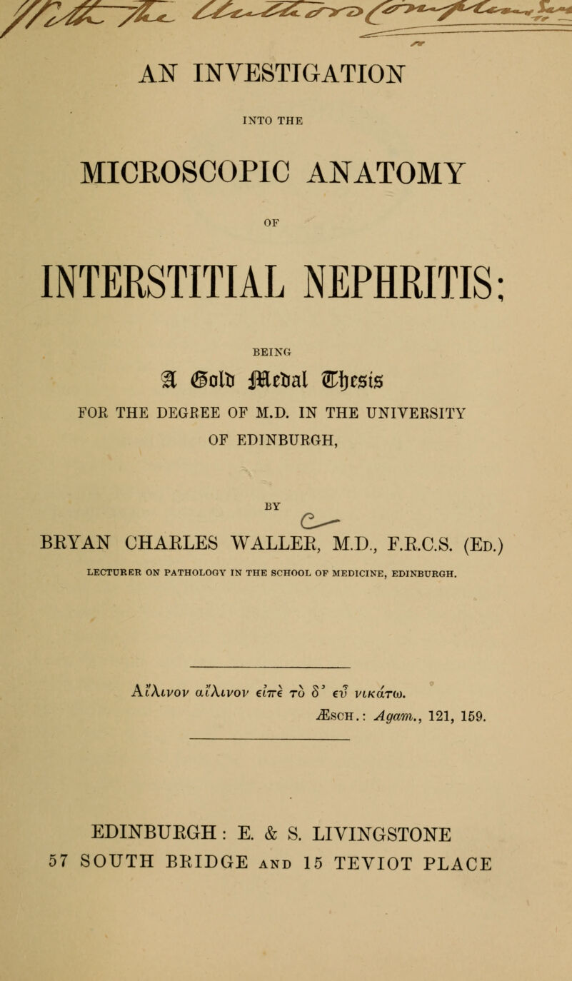 AN INVESTIGATION INTO THE MICROSCOPIC ANATOMY INTERSTITIAL NEPHRITIS: a ©oltr JHe&ai Efjests FOR THE DEGREE OF M.D. IN THE UNIVERSITY OF EDINBURGH, BY BRYAN CHARLES WALLER, M.D, F.RC.S. (Ed.) LECTURER ON PATHOLOGY IN THE SCHOOL OF MEDICINE, EDINBURGH. AtXiVOV atXlVOV €L7T€ TO 8' CV VLK&T(x). iEscH.: Again., 121, 159. EDINBURGH : E. & S. LIVINGSTONE 57 SOUTH BKIDGE and 15 TEVIOT PLACE