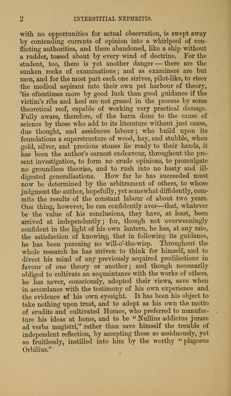 with no opportunities for actual observation, is swept away by contending currents of opinion into a whirlpool of con- flicting authorities, and there abandoned, like a ship without a rudder, tossed about by every wind of doctrine. For the student, too, there is yet another danger —there are the sunken rocks of examinations; and as examiners are but men, and for the most part each one strives, pilot-like, to steer the medical aspirant into their own pet harbour of theory, 'tis oftentimes more by good luck than good guidance if the victim's ribs and keel are not grazed in the process by some theoretical reef, capable of working very practical damage. Fully aware, therefore, of the harm done to the cause of science by those who add to its literature without just cause, due thought, and assiduous labour; who build upon its foundations a superstructure of wood, hay, and stubble, when gold, silver, and precious stones lie ready to their hands, it has been the author's earnest endeavour, throughout the pre- sent investigation, to form no crude opinions, to promulgate no groundless theories, and to rush into no hasty and ill- digested generalisations. How far he has succeeded must now be determined by the arbitrament of others, to whose judgment the author, hopefully, yet somewhat diffidently, com- mits the results of the constant labour of about two years. One thing, however, he can confidently aver—that, whatever be the value of his conclusions, they have, at least, been arrived at independently; for, though not overweeningly confident in the light of his own lantern, he has, at any rate, the satisfaction of knowing, that in following its guidance, he has been pursuing no will-o'-the-wisp. Throughout the whole research he has striven to think for himself, and to divest his mind of any previously acquired predilections in favour of one theory or another; and though necessarily obliged to cultivate an acquaintance with the works of others, he has never, consciously, adopted their views, save when in accordance with the testimony of his own experience and the evidence of his own eyesight. It has been his object to take nothing upon trust, and to adopt as his own the motto of erudite and cultivated Horace, who preferred to manufac- ture his ideas at home, and to be Nullius addictus jurare ad verba magistri, rather than save himself the trouble of independent reflection, by accepting those so assiduously, yet so fruitlessly, instilled into him by the worthy plagosus Orbilius.