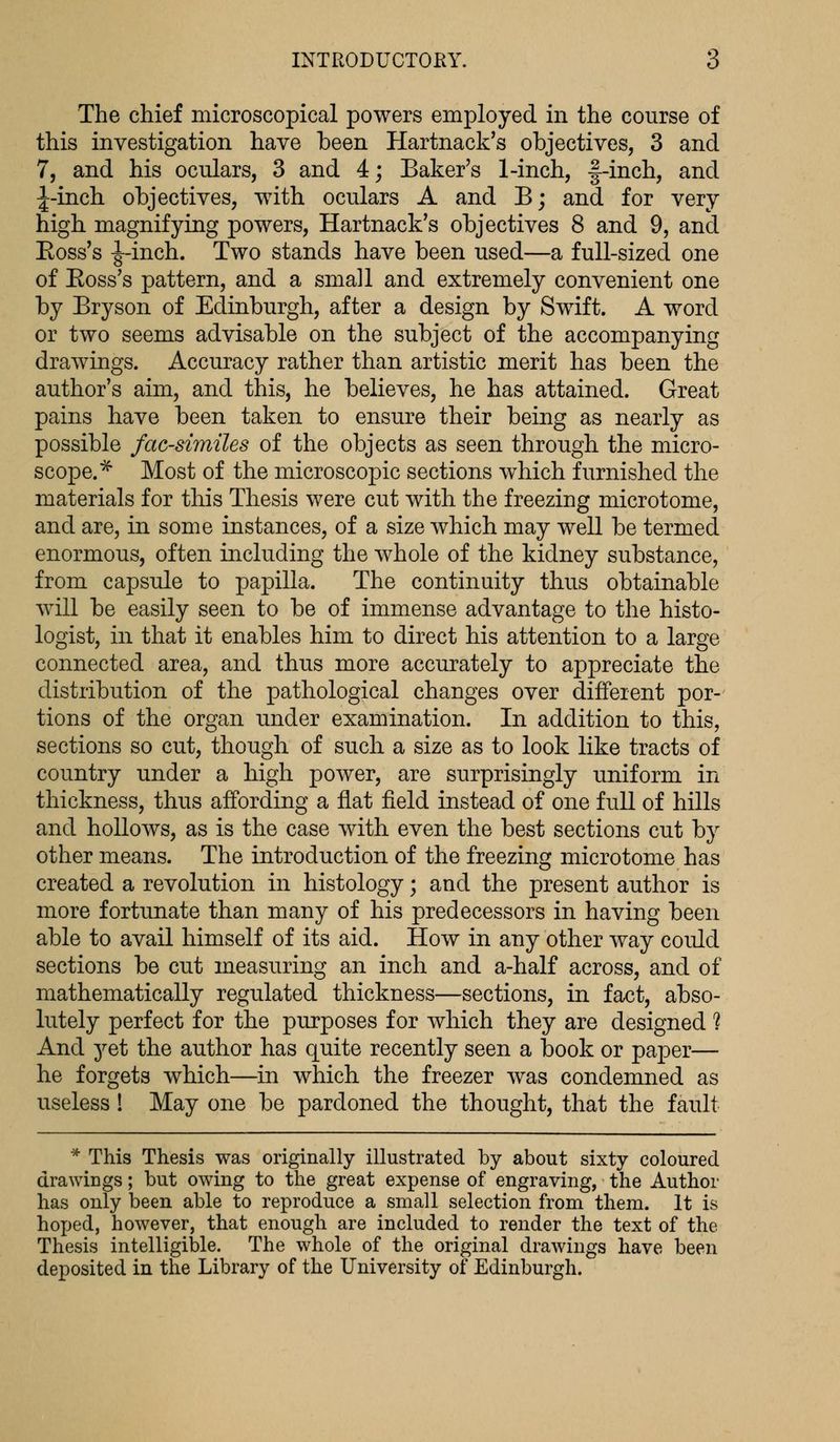 The chief microscopical powers employed in the course of this investigation have been Hartnack's objectives, 3 and 7, and his oculars, 3 and 4; Baker's 1-inch, §-inch, and ^-inch objectives, with oculars A and B; and for very high magnifying powers, Hartnack's objectives 8 and 9, and Boss's ^-inch. Two stands have been used—a full-sized one of Boss's pattern, and a small and extremely convenient one by Bryson of Edinburgh, after a design by Swift. A word or two seems advisable on the subject of the accompanying drawings. Accuracy rather than artistic merit has been the author's aim, and this, he believes, he has attained. Great pains have been taken to ensure their being as nearly as possible facsimiles of the objects as seen through the micro- scope.* Most of the microscopic sections which furnished the materials for this Thesis were cut with the freezing microtome, and are, in some instances, of a size which may well be termed enormous, often including the whole of the kidney substance, from capsule to papilla. The continuity thus obtainable will be easily seen to be of immense advantage to the histo- logist, in that it enables him to direct his attention to a large connected area, and thus more accurately to appreciate the distribution of the pathological changes over different por- tions of the organ under examination. In addition to this, sections so cut, though of such a size as to look like tracts of country under a high power, are surprisingly uniform in thickness, thus affording a flat field instead of one full of hills and hollows, as is the case with even the best sections cut by other means. The introduction of the freezing microtome has created a revolution in histology; and the present author is more fortunate than many of his predecessors in having been able to avail himself of its aid. How in any other way could sections be cut measuring an inch and a-half across, and of mathematically regulated thickness—sections, in fact, abso- lutely perfect for the purposes for which they are designed ? And yet the author has quite recently seen a book or paper— he forgets which—in which the freezer was condemned as useless! May one be pardoned the thought, that the fault * This Thesis was originally illustrated by about sixty coloured drawings; but owing to the great expense of engraving, the Author has only been able to reproduce a small selection from them. It is hoped, however, that enough are included to render the text of the Thesis intelligible. The whole of the original drawings have been deposited in the Library of the University of Edinburgh.