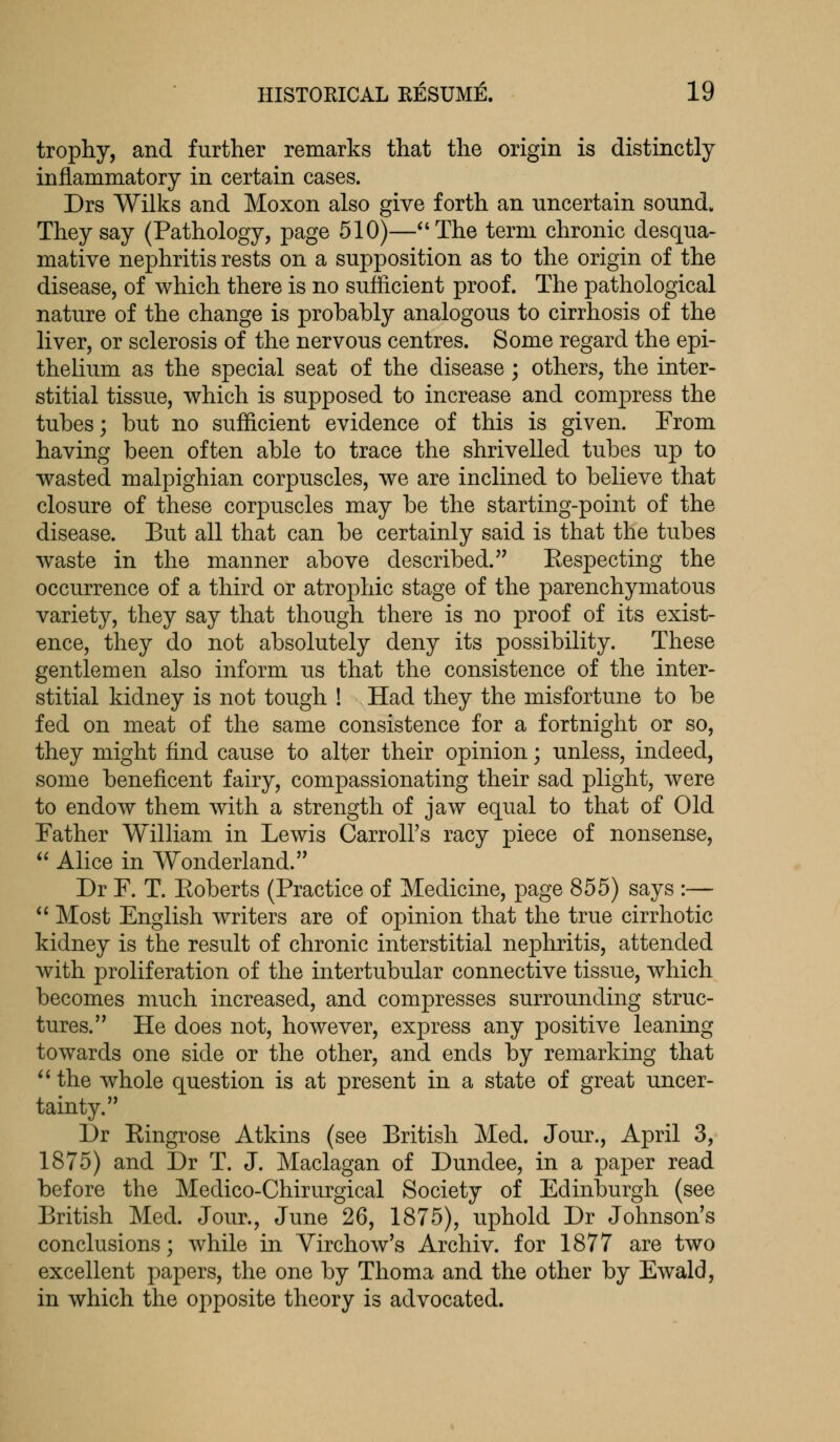trophy, and further remarks that the origin is distinctly inflammatory in certain cases. Drs Wilks and Moxon also give forth an uncertain sound. They say (Pathology, page 510)—The term chronic desqua- mative nephritis rests on a supposition as to the origin of the disease, of which there is no sufficient proof. The pathological nature of the change is probably analogous to cirrhosis of the liver, or sclerosis of the nervous centres. Some regard the epi- thelium as the special seat of the disease; others, the inter- stitial tissue, which is supposed to increase and compress the tubes; but no sufficient evidence of this is given. From having been often able to trace the shrivelled tubes up to wasted malpighian corpuscles, we are inclined to believe that closure of these corpuscles may be the starting-point of the disease. But all that can be certainly said is that the tubes waste in the manner above described. Kespecting the occurrence of a third or atrophic stage of the parenchymatous variety, they say that though there is no proof of its exist- ence, they do not absolutely deny its possibility. These gentlemen also inform us that the consistence of the inter- stitial kidney is not tough ! Had they the misfortune to be fed on meat of the same consistence for a fortnight or so, they might find cause to alter their opinion; unless, indeed, some beneficent fairy, compassionating their sad plight, were to endow them with a strength of jaw equal to that of Old Father William in Lewis Carroll's racy piece of nonsense,  Alice in Wonderland. Dr F. T. Eoberts (Practice of Medicine, page 855) says :—  Most English writers are of opinion that the true cirrhotic kidney is the result of chronic interstitial nephritis, attended with proliferation of the intertubular connective tissue, which becomes much increased, and compresses surrounding struc- tures. He does not, however, express any positive leaning towards one side or the other, and ends by remarking that  the whole question is at present in a state of great uncer- tainty. Dr Eingrose Atkins (see British Med. Jour., April 3, 1875) and Dr T. J. Maclagan of Dundee, in a paper read before the Medico-Chirurgical Society of Edinburgh (see British Med. Jour., June 26, 1875), uphold Dr Johnson's conclusions; while in Yirchow's Archiv. for 1877 are two excellent papers, the one by Thoma and the other by Ewald, in which the opposite theory is advocated.