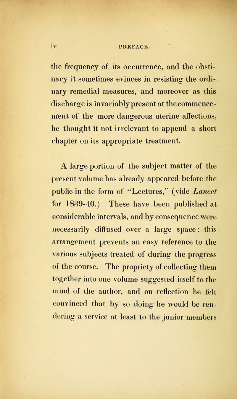 the frequency of its occurrence, and the obsti- nacy it sometimes evinces in resisting the ordi- nary remedial measures, and moreover as this discharge is invariably present at the commence- ment of the more dangerous uterine affections, he thought it not irrelevant to append a short chapter on its appropriate treatment. A large portion of the subject matter of the present volume has already appeared before the public in the form of Lectures, (vide Lancet for 1839-40.) These have been published at considerable intervals, and by consequence were necessarily diffused over a large space: this arrangement prevents an easy reference to the various subjects treated of during the progress of the course. The propriety of collecting them together into one volume suggested itself to the niind of the author, and on reflection he felt convinced that by so doing he would be ren- dering a service at least to the junior members