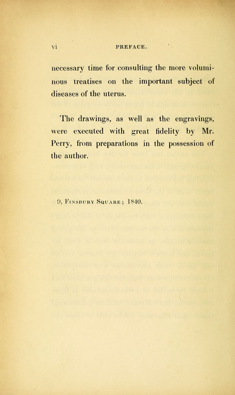 necessary time for consulting the more volumi- nous treatises on the important subject of diseases of the uterus. The drawings, as well as the engravings, were executed with great fidelity by Mr. Perry, from preparations in the possession of the author. 9, FiNSBURY Square ; 1840.
