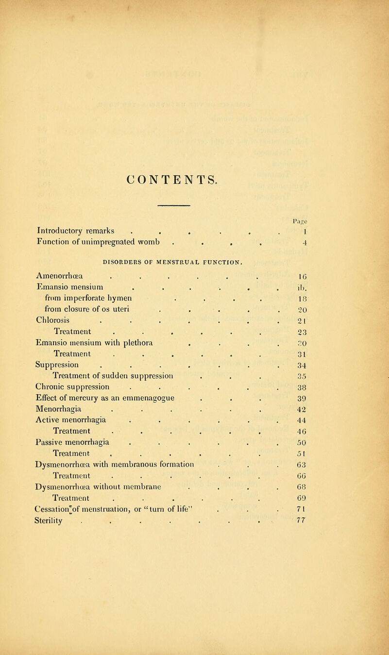 CONTENTS. Introductory remarks • , . . Function of unimpregnated womb . . . DISORDERS OF MENSTRUAL FUNCTION. Amenorrhoea ..... Emansio mensium .... from imperforate hymen . . . from closure of os uteri Chlorosis ..... Treatment Emansio mensium with plethora Treatment Suppression .... Treatment of sudden suppression Chronic suppression Effect of mercury as an emmenagogue Menorrhagia Active menorrhagia Treatment Passive menorrhagia Trefitment Dysmenorrhcea with membranous formation Treatment Dysmenorrhcea without membrane Treatment Cessation'of menstruation, or turn of life Sterility .... Page 1 4 16 lb. 18 20 21 23 .?0 31 34 3.5 38 39 42 44 46 50 51 63 66 68 69 71 77