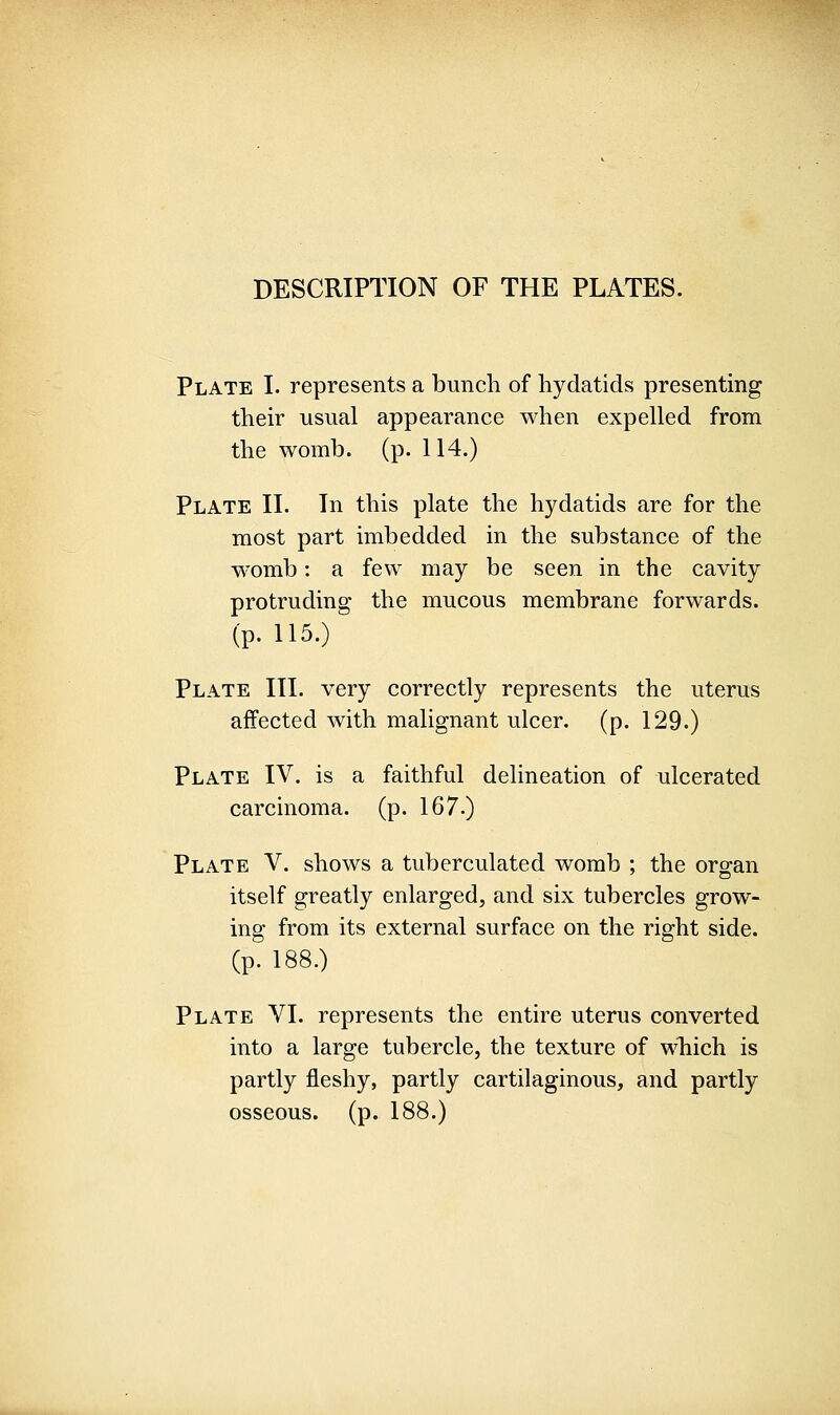 DESCRIPTION OF THE PLATES. Plate I. represents a bunch of hydatids presenting their usual appearance when expelled from the womb. (p. 114.) Plate II. In this plate the hydatids are for the most part imbedded in the substance of the womb: a few may be seen in the cavity protruding the mucous membrane forwards, (p. 115.) Plate III. very correctly represents the uterus affected with malignant ulcer, (p. 129.) Plate IV. is a faithful delineation of ulcerated carcinoma, (p. 167.) Plate V. shows a tuberculated womb ; the organ itself greatly enlarged, and six tubercles grow- ing from its external surface on the right side. (p. 188.) Plate VI. represents the entire uterus converted into a large tubercle, the texture of which is partly fleshy, partly cartilaginous, and partly osseous, (p. 188.)