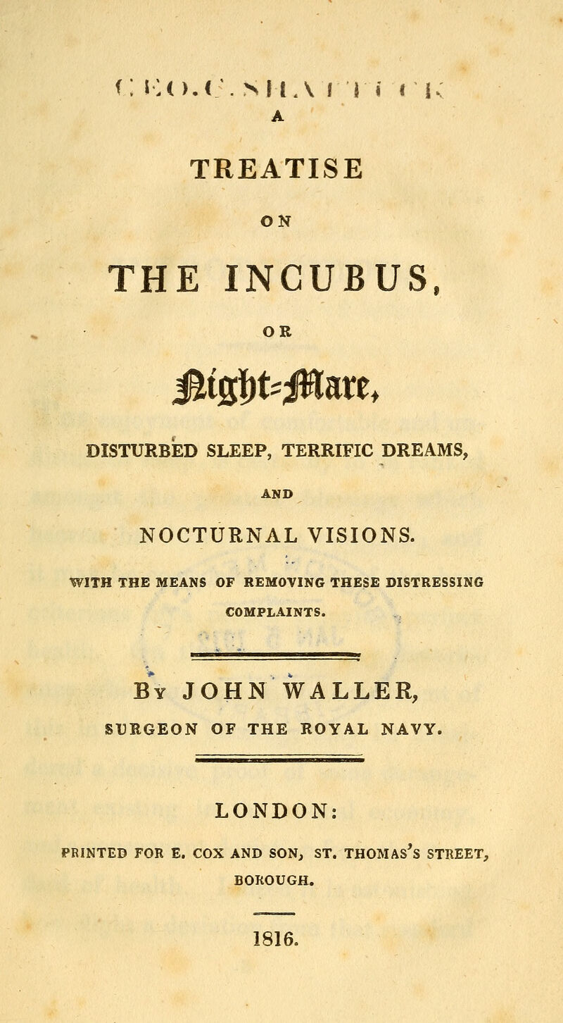 f; KO.r . SUA! I i I lv A TREATISE ON THE INCUBUS, OR JltgfjkJHare, DISTURBED SLEEP, TERRIFIC DREAMS, AND NOCTURNAL VISIONS. WITH THE MEANS OF REMOVING THESE DISTRESSING COMPLAINTS. By JOHN WALLER, SURGEON OF THE ROYAL NAVY. LONDON: PRINTED FOR E. COX AND SON, ST. THOMAS^ STREET, BOROUGH. 1816.