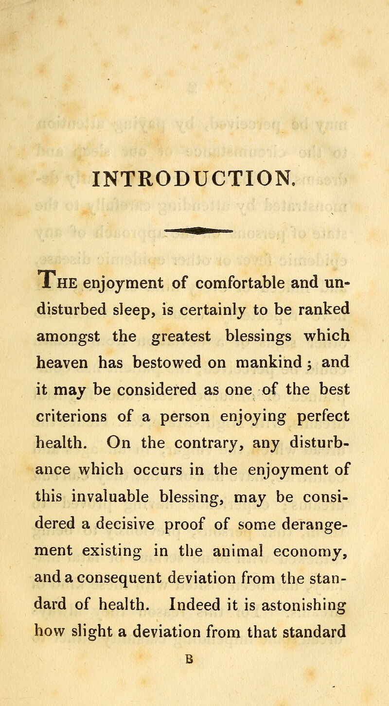 INTRODUCTION, 1HE enjoyment of comfortable and un- disturbed sleep, is certainly to be ranked amongst the greatest blessings which heaven has bestowed on mankind; and it may be considered as one of the best criterions of a person enjoying perfect health. On the contrary, any disturb- ance which occurs in the enjoyment of this invaluable blessing, may be consi- dered a decisive proof of some derange- ment existing in the animal economy, and a consequent deviation from the stan- dard of health. Indeed it is astonishing how slight a deviation from that standard