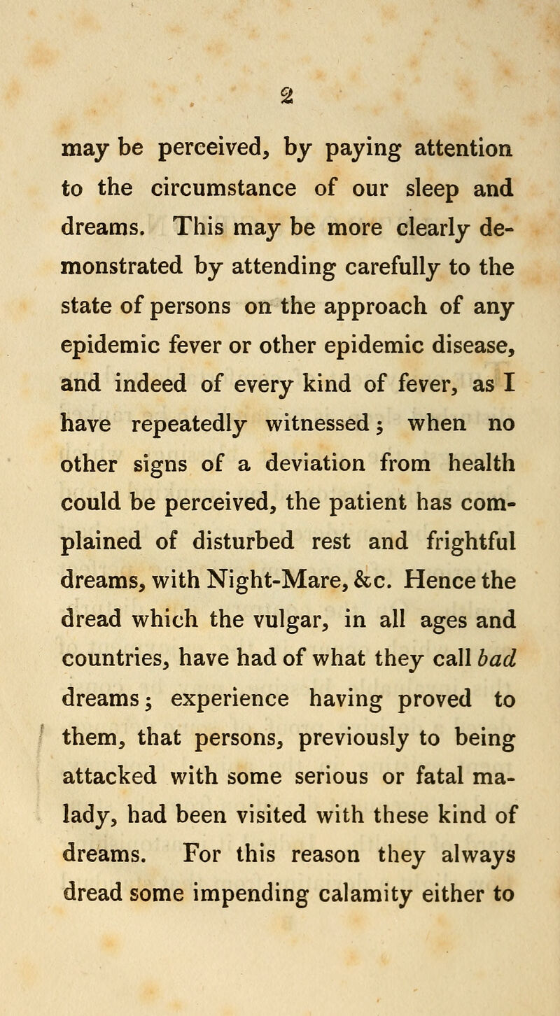 may be perceived, by paying attention to the circumstance of our sleep and dreams. This may be more clearly de- monstrated by attending carefully to the state of persons on the approach of any epidemic fever or other epidemic disease, and indeed of every kind of fever, as I have repeatedly witnessed 5 when no other signs of a deviation from health could be perceived, the patient has com- plained of disturbed rest and frightful dreams, with Night-Mare, &c. Hence the dread which the vulgar, in all ages and countries, have had of what they call bad dreams; experience having proved to them, that persons, previously to being attacked with some serious or fatal ma- lady, had been visited with these kind of dreams. For this reason they always dread some impending calamity either to