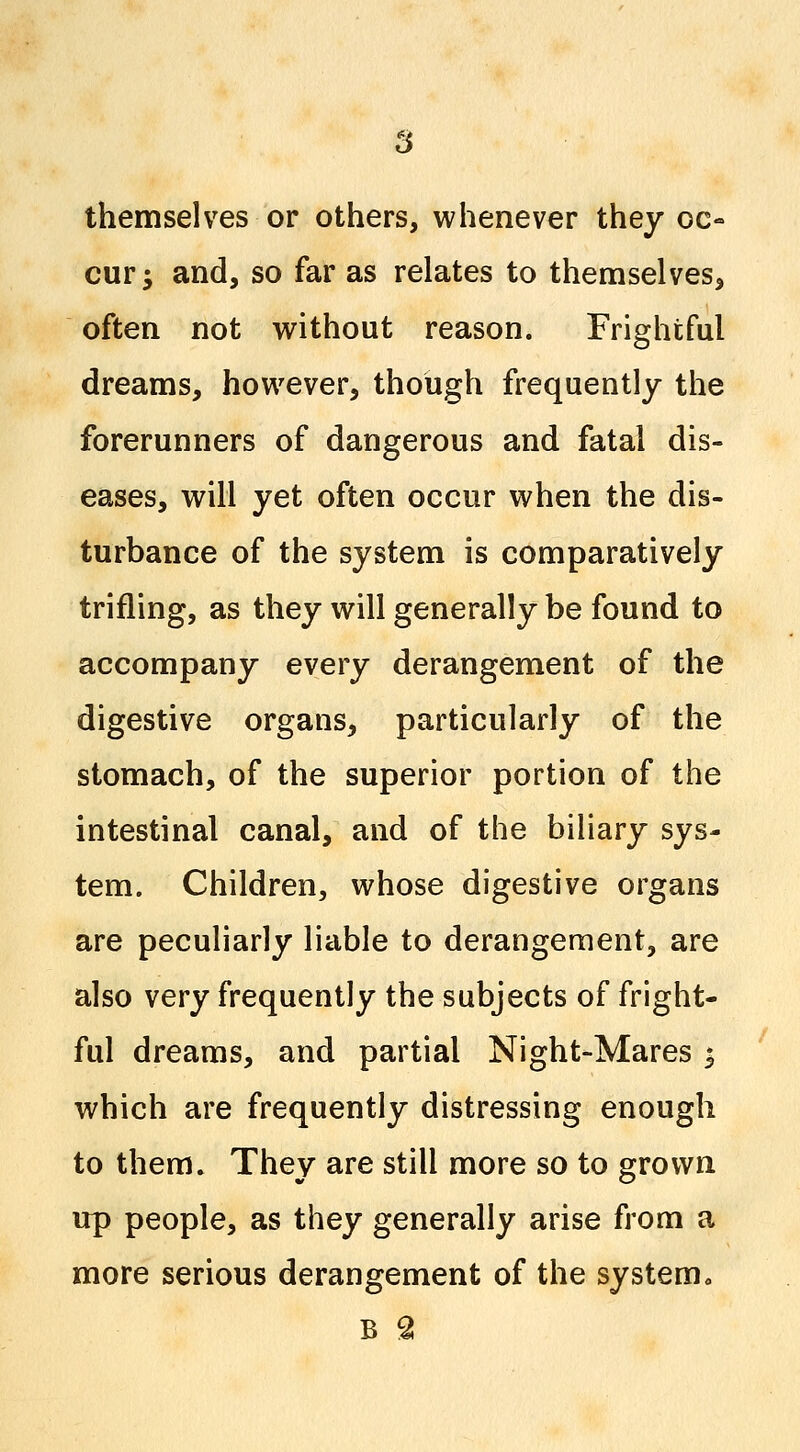 themselves or others, whenever they oc- cur; and, so far as relates to themselves, often not without reason. Frightful dreams, however, though frequently the forerunners of dangerous and fatal dis- eases, will yet often occur when the dis- turbance of the system is comparatively trifling, as they will generally be found to accompany every derangement of the digestive organs, particularly of the stomach, of the superior portion of the intestinal canal, and of the biliary sys- tem. Children, whose digestive organs are peculiarly liable to derangement, are also very frequently the subjects of fright- ful dreams, and partial Night-Mares ; which are frequently distressing enough to them. They are still more so to grown up people, as they generally arise from a more serious derangement of the system. B 2