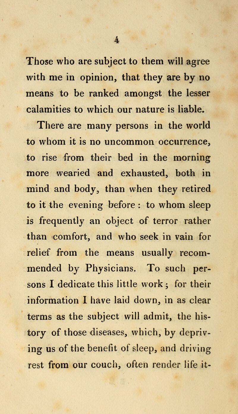 Those who are subject to them will agree with me in opinion, that they are by no means to be ranked amongst the lesser calamities to which our nature is liable. There are many persons in the world to whom it is no uncommon occurrence, to rise from their bed in the morning more wearied and exhausted, both in mind and body, than when they retired to it the evening before : to whom sleep is frequently an object of terror rather than comfort, and who seek in vain for relief from the means usually recom- mended by Physicians. To such per- sons I dedicate this little work; for their information I have laid down, in as clear terms as the subject will admit, the his- tory of those diseases, which, by depriv- ing us of the benefit of sleep, and driving rest from our couch, often render life it-