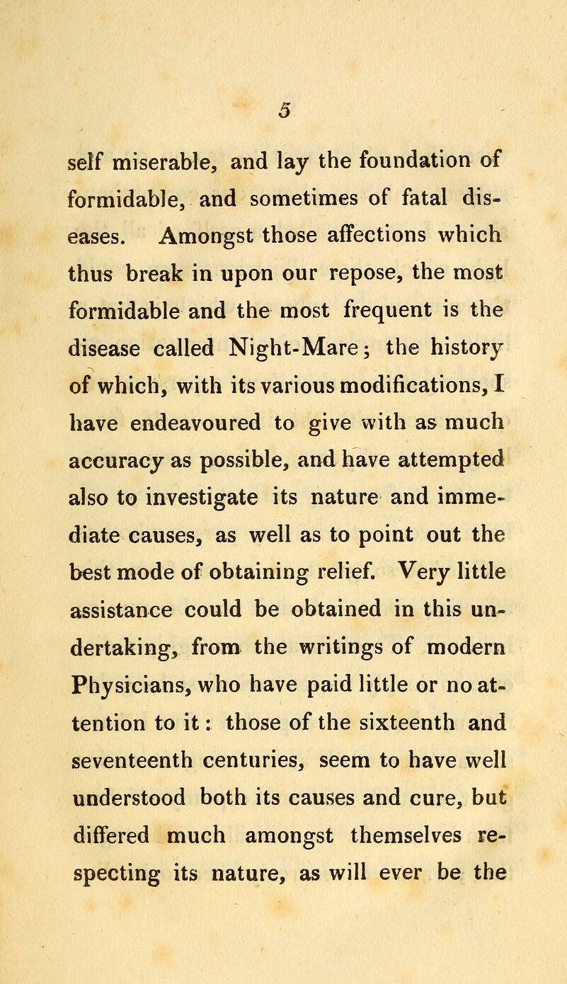 self miserable, and lay the foundation of formidable, and sometimes of fatal dis- eases. Amongst those affections which thus break in upon our repose, the most formidable and the most frequent is the disease called Night-Mare; the history of which, with its various modifications, I have endeavoured to give with as much accuracy as possible, and have attempted also to investigate its nature and imme- diate causes, as well as to point out the best mode of obtaining relief. Very little assistance could be obtained in this un- dertaking, from the writings of modern Physicians, who have paid little or no at- tention to it: those of the sixteenth and seventeenth centuries, seem to have well understood both its causes and cure, but differed much amongst themselves re- specting its nature, as will ever be the