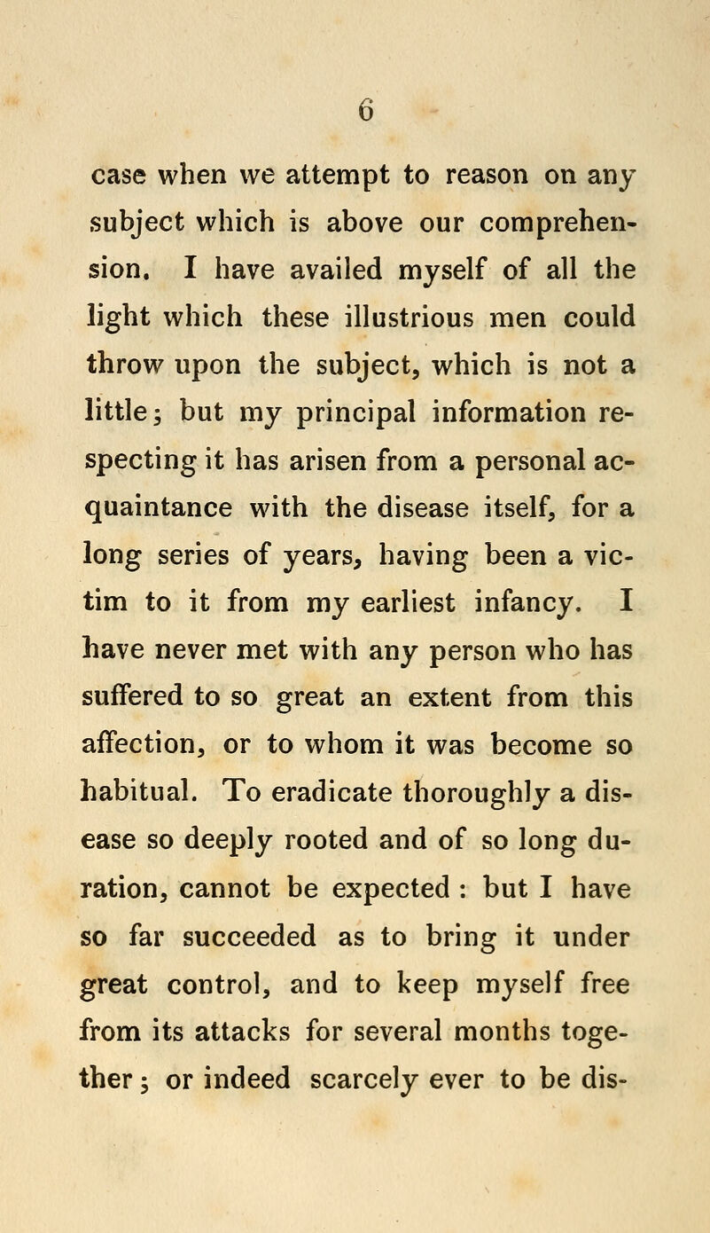 case when we attempt to reason on any subject which is above our comprehen- sion. I have availed myself of all the light which these illustrious men could throw upon the subject, which is not a little; but my principal information re- specting it has arisen from a personal ac- quaintance with the disease itself, for a long series of years, having been a vic- tim to it from my earliest infancy. I have never met with any person who has suffered to so great an extent from this affection, or to whom it was become so habitual. To eradicate thoroughly a dis- ease so deeply rooted and of so long du- ration, cannot be expected : but I have so far succeeded as to bring it under great control, and to keep myself free from its attacks for several months toge- ther ; or indeed scarcely ever to be dis-