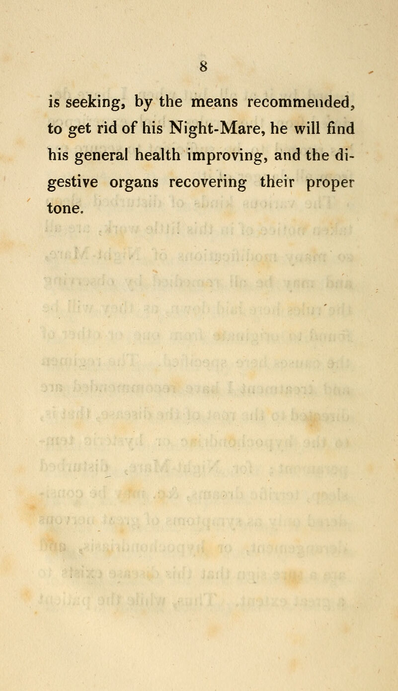 is seeking, by the means recommended, to get rid of his Night-Mare, he will find his general health improving, and the di- gestive organs recovering their proper tone.