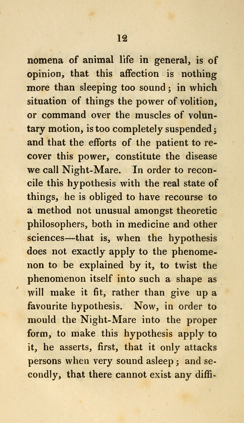 opinion, that this affection is nothing more than sleeping too sound; in which situation of things the power of volition, or command over the muscles of volun- tary motion, is too completely suspended; and that the efforts of the patient to re- cover this power, constitute the disease we call Night-Mare. In order to recon- cile this hypothesis with the real state of things, he is obliged to have recourse to a method not unusual amongst theoretic philosophers, both in medicine and other sciences—that is, when the hypothesis does not exactly apply to the phenome- non to be explained by it, to twist the phenomenon itself into such a shape as will make it fit, rather than give up a favourite hypothesis. Now, in order to mould the Night-Mare into the proper form, to make this hypothesis apply to it, he asserts, first, that it only attacks persons when very sound asleep; and se- condly, that there cannot exist any diffi-