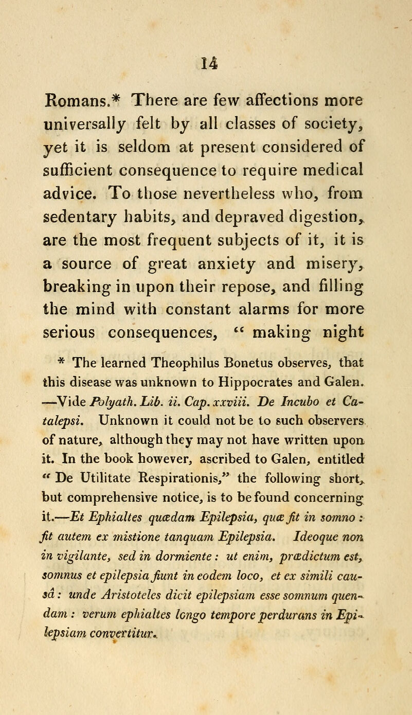 Romans.* There are few affections more universally felt by all classes of society, yet it is seldom at present considered of sufficient consequence to require medical advice. To those nevertheless who, from sedentary habits, and depraved digestion, are the most frequent subjects of it, it is a source of great anxiety and misery, breaking in upon their repose, and filling the mind with constant alarms for more serious consequences,  making night * The learned Theophilus Bonetus observes, that this disease was unknown to Hippocrates and Galen. -—Vide Polyaih. Lib. ii. Cap. xxviii. De Incubo et Ca- talepsi. Unknown it could not be to such observers of nature, although they may not have written upon it. In the book however, ascribed to Galen, entitled  De Utilitate Respirationis, the following short* but comprehensive notice, is to be found concerning it.—Et Ephialtes qucedam Epilepsia, qucefit in somno : fit autem ex mistione tanquam Epilepsia. Ideoque non in vigilante, sed in dormiente: ut enim, prmdictum est, somnus et epilepsia Jiunt in eodem loco, et ex simili cau- sa : unde Aristoteles dicit epilepsiam esse so7iinum quen~ dam : verum ephialtes lengo tempore perdurans in Epi- lepsiam convertitur..