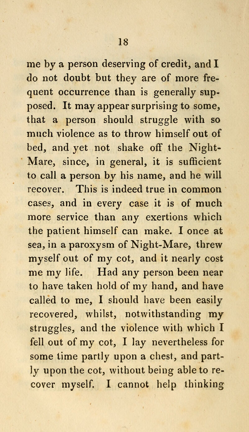 me by a person deserving of credit, and I do not doubt but they are of more fre- quent occurrence than is generally sup- posed. It may appear surprising to some, that a person should struggle with so much violence as to throw himself out of bed, and yet not shake off the Night- Mare, since, in general, it is sufficient to call a person by his name, and he will recover. This is indeed true in common cases, and in every case it is of much more service than any exertions which the patient himself can make. I once at sea, in a paroxysm of Night-Mare, threw myself out of my cot, and it nearly cost me my life. Had any person been near to have taken hold of my hand, and have called to me, I should have been easily recovered, whilst, notwithstanding my struggles, and the violence with which I fell out of my cot, I lay nevertheless for some time partly upon a chest, and part- ly upon the cot, without being able to re- cover myself. I cannot help thinking
