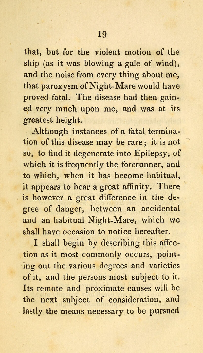 that, but for the violent motion of the ship (as it was blowing a gale of wind), and the noise from every thing about me, that paroxysm of Night-Mare would have proved fatal. The disease had then gain- ed very much upon me, and was at its greatest height. Although instances of a fatal termina- tion of this disease may be rare; it is not so, to find it degenerate into Epilepsy, of which it is frequently the forerunner, and to which, when it has become habitual, it appears to bear a great affinity. There is however a great difference in the de- gree of danger, between an accidental and an habitual Night-Mare, which we shall have occasion to notice hereafter. I shall begin by describing this affec- tion as it most commonly occurs, point- ing out the various degrees and varieties of it, and the persons most subject to it. Its remote and proximate causes will be the next subject of consideration, and lastly the means necessary to be pursued