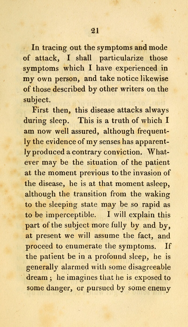 In tracing out the symptoms and mode of attack, I shall particularize those symptoms which I have experienced in my own person, and take notice likewise of those described by other writers on the subject. First then, this disease attacks always during sleep. This is a truth of which I am now well assured, although frequent- ly the evidence of my senses has apparent- ly produced a contrary conviction. What- ever may be the situation of the patient at the moment previous to the invasion of the disease, he is at that moment asleep, although the transition from the waking to the sleeping state may be so rapid as to be imperceptible. I will explain this part of the subject more fully by and by, at present we will assume the fact, and proceed to enumerate the symptoms. If the patient be in a profound sleep, he is generally alarmed with some disagreeable dream; he imagines that he is exposed to some danger, or pursued by some enemy