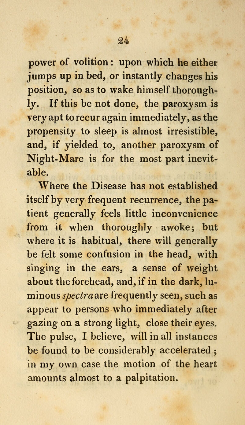 power of volition: upon which he either jumps up in bed, or instantly changes his position, so as to wake himself thorough- ly. If this be not done, the paroxysm is very apt to recur again immediately, as the propensity to sleep is almost irresistible, and, if yielded to, another paroxysm of Night-Mare is for the most part inevit- able. Where the Disease has not established itself by very frequent recurrence, the pa- tient generally feels little inconvenience from it when thoroughly awoke; but where it is habitual, there will generally be felt some confusion in the head, with singing in the ears, a sense of weight about the forehead, and, if in the dark, lu- minous spectraare frequently seen, such as appear to persons who immediately after gazing on a strong light, close their eyes. The pulse, I believe, will in all instances be found to be considerably accelerated; in my own case the motion of the heart amounts almost to a palpitation.