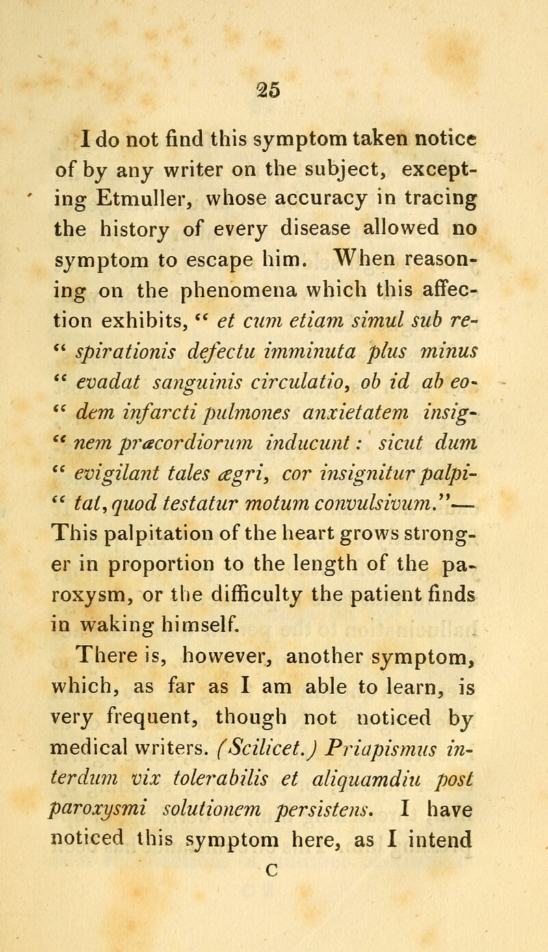 I do not find this symptom taken notice of by any writer on the subject, except- ing Etmuller, whose accuracy in tracing the history of every disease allowed no symptom to escape him. When reason- ing on the phenomena which this affec- tion exhibits,  et cum etiam simul sub re-  spirationis defectu imminuta plus minus  evadat sanguinis circulation ob id ab eo- <c dem infarcti pulmones anxietatem insig- ce nem pracordiorum inducunt: sicut dum  evigilanf tales tfgri, cor insignitur palpi-  tat, quod testatur motum convulsivum.— This palpitation of the heart grows strong- er in proportion to the length of the pa- roxysm, or the difficulty the patient finds in waking himself. There is, however, another symptom, which, as far as I am able to learn, is very frequent, though not noticed by medical writers. (Scilicet.J Priapismus in- ter dum vix tolerabilis et aliquamdiu post paroxysmi solutionem persistens. I have noticed this symptom here, as I intend c