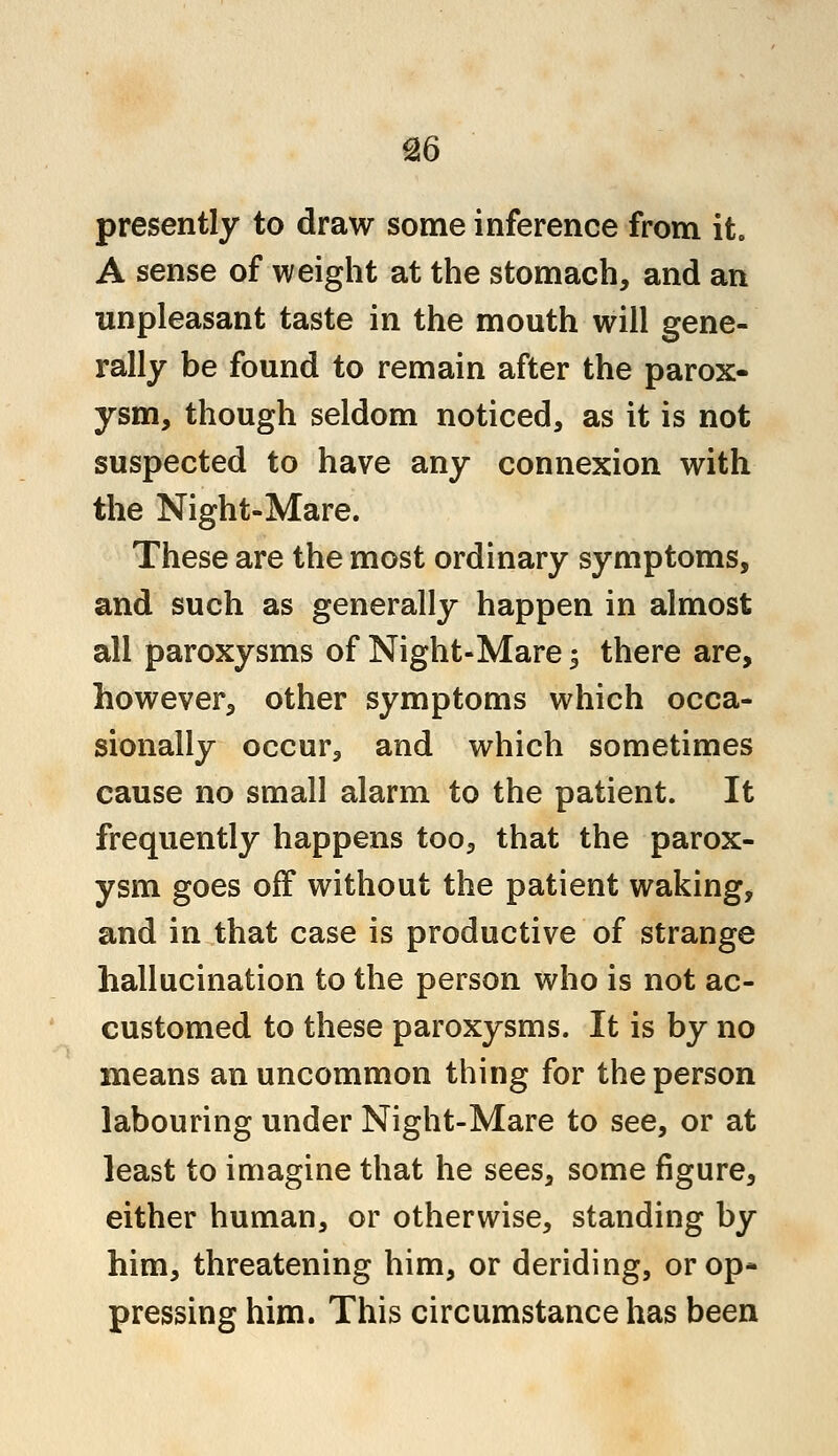 presently to draw some inference from it. A sense of weight at the stomach, and an unpleasant taste in the mouth will gene- rally be found to remain after the parox- ysm, though seldom noticed, as it is not suspected to have any connexion with the Night-Mare. These are the most ordinary symptoms, and such as generally happen in almost all paroxysms of Night-Mare 5 there are, however, other symptoms which occa- sionally occur, and which sometimes cause no small alarm to the patient. It frequently happens too, that the parox- ysm goes off without the patient waking, and in that case is productive of strange hallucination to the person who is not ac- customed to these paroxysms. It is by no means an uncommon thing for the person labouring under Night-Mare to see, or at least to imagine that he sees, some figure, either human, or otherwise, standing by him, threatening him, or deriding, or op- pressing him. This circumstance has been