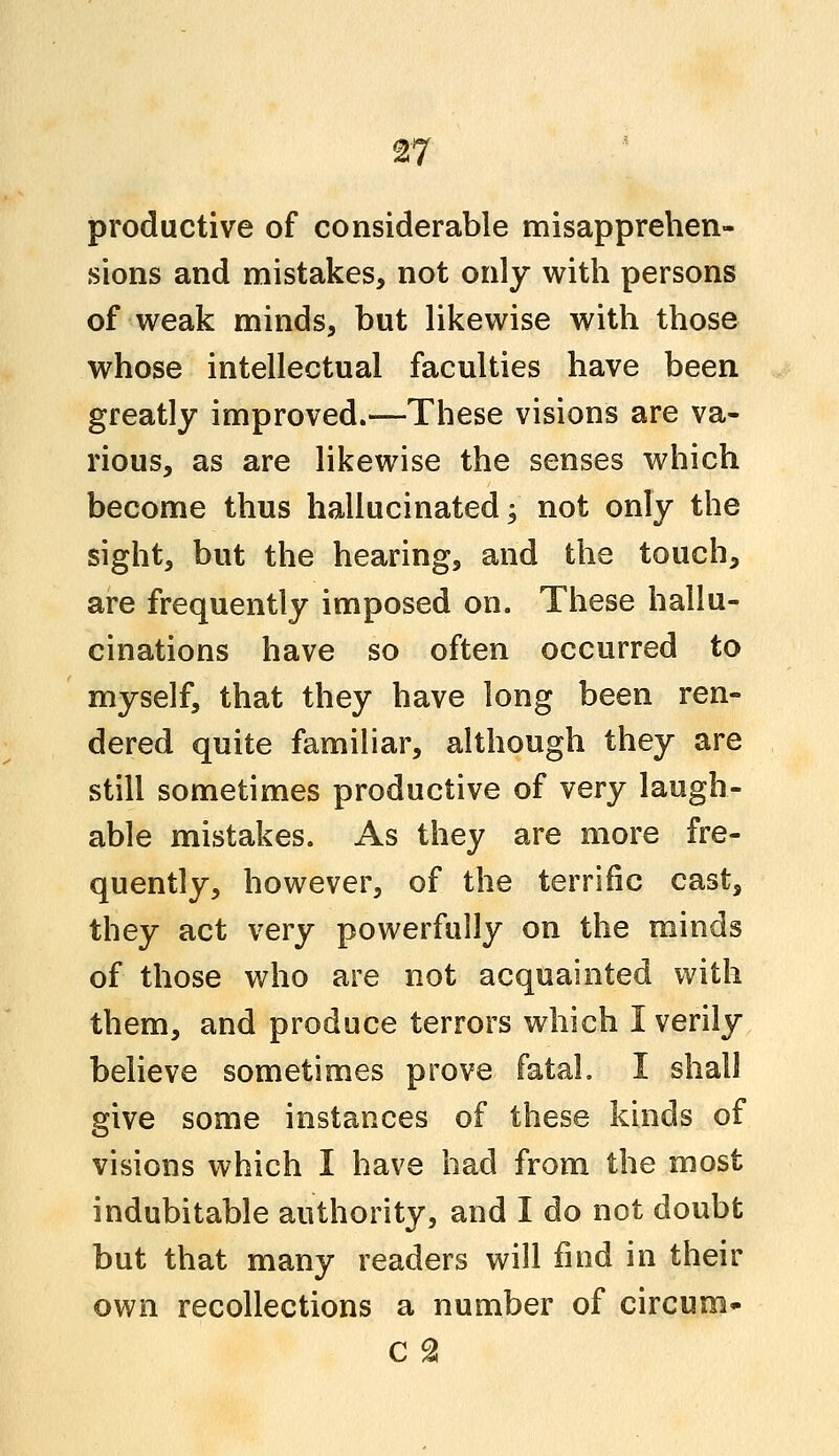 productive of considerable misapprehen- sions and mistakes, not only with persons of weak minds, but likewise with those whose intellectual faculties have been greatly improved.—These visions are va- rious, as are likewise the senses which become thus hallucinated; not only the sight, but the hearing, and the touch, are frequently imposed on. These hallu- cinations have so often occurred to myself, that they have long been ren- dered quite familiar, although they are still sometimes productive of very laugh- able mistakes. As they are more fre- quently, however, of the terrific cast, they act very powerfully on the minds of those who are not acquainted with them, and produce terrors which I verily believe sometimes prove fatal. I shall give some instances of these kinds of visions which I have had from the most indubitable authority, and I do not doubt but that many readers will find in their own recollections a number of circura-