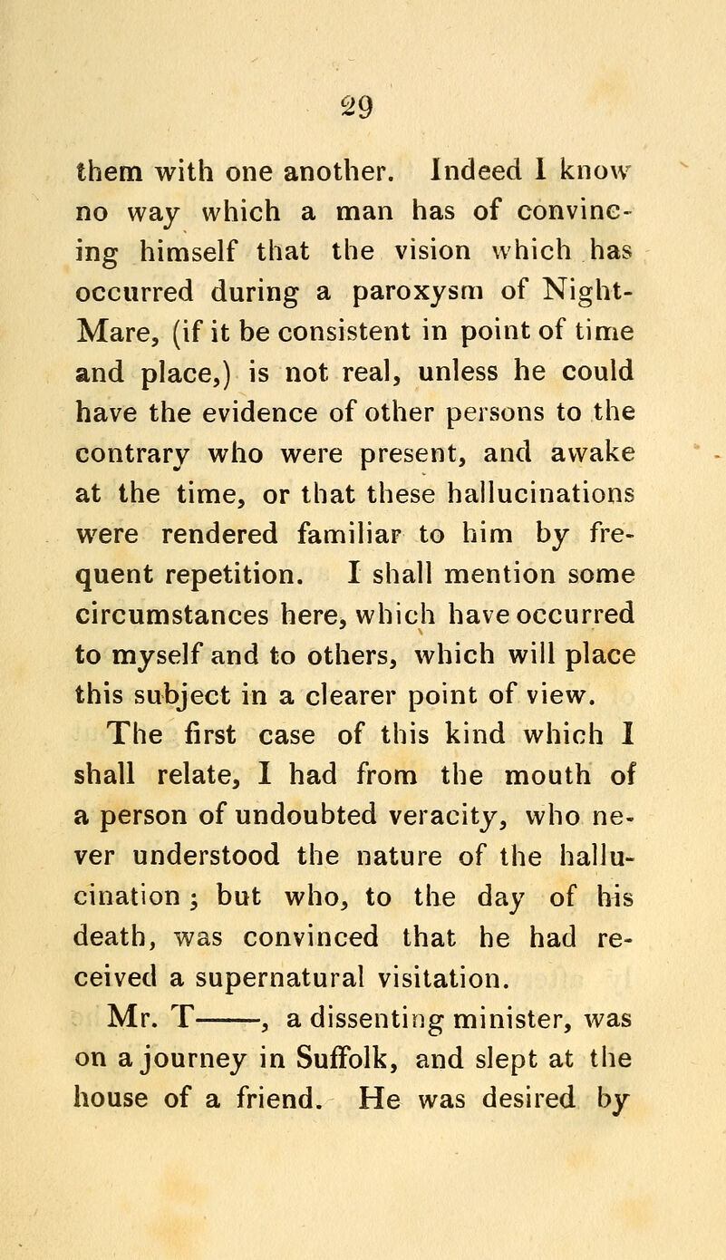 them with one another. Indeed 1 know no way which a man has of convinc- ing himself that the vision which has occurred during a paroxysm of Night- Mare, (if it be consistent in point of time and place,) is not real, unless he could have the evidence of other persons to the contrary who were present, and awake at the time, or that these hallucinations were rendered familiar to him by fre- quent repetition. I shall mention some circumstances here, which have occurred to myself and to others, which will place this subject in a clearer point of view. The first case of this kind which I shall relate, I had from the mouth of a person of undoubted veracity, who ne- ver understood the nature of the hallu- cination ; but who, to the day of his death, was convinced that he had re- ceived a supernatural visitation. Mr. T , a dissenting minister, was on a journey in Suffolk, and slept at the house of a friend. He was desired by