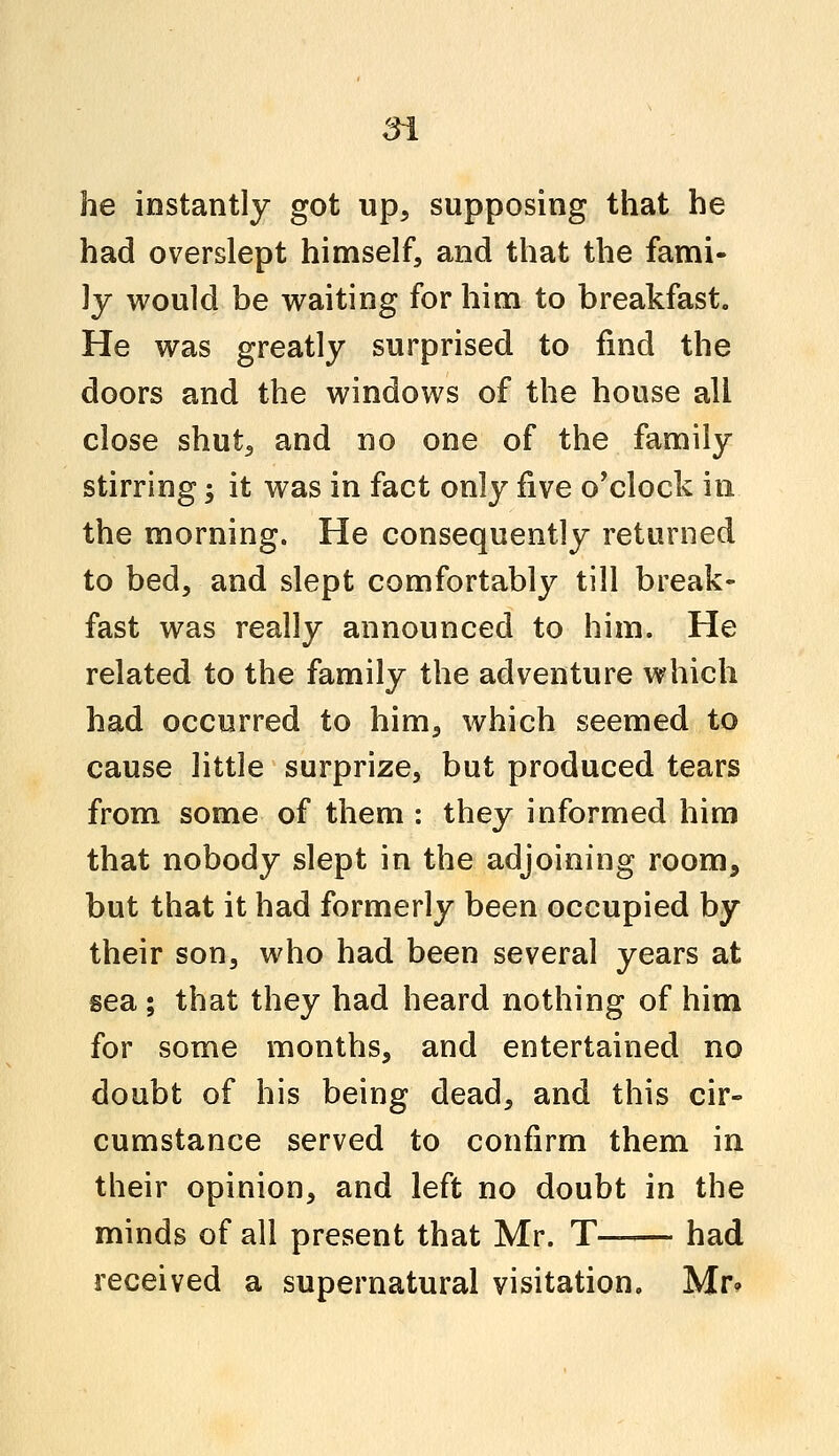 he instantly got up, supposing that he had overslept himself, and that the fami- ly would be waiting for him to breakfast. He was greatly surprised to find the doors and the windows of the house all close shut, and no one of the family stirring; it was in fact only five o'clock in the morning. He consequently returned to bed, and slept comfortably till break- fast was really announced to him. He related to the family the adventure which had occurred to him, which seemed to cause little surprize, but produced tears from some of them : they informed him that nobody slept in the adjoining room, but that it had formerly been occupied by their son, who had been several years at sea; that they had heard nothing of him for some months, and entertained no doubt of his being dead, and this cir- cumstance served to confirm them in their opinion, and left no doubt in the minds of all present that Mr. T had received a supernatural visitation. Mr*