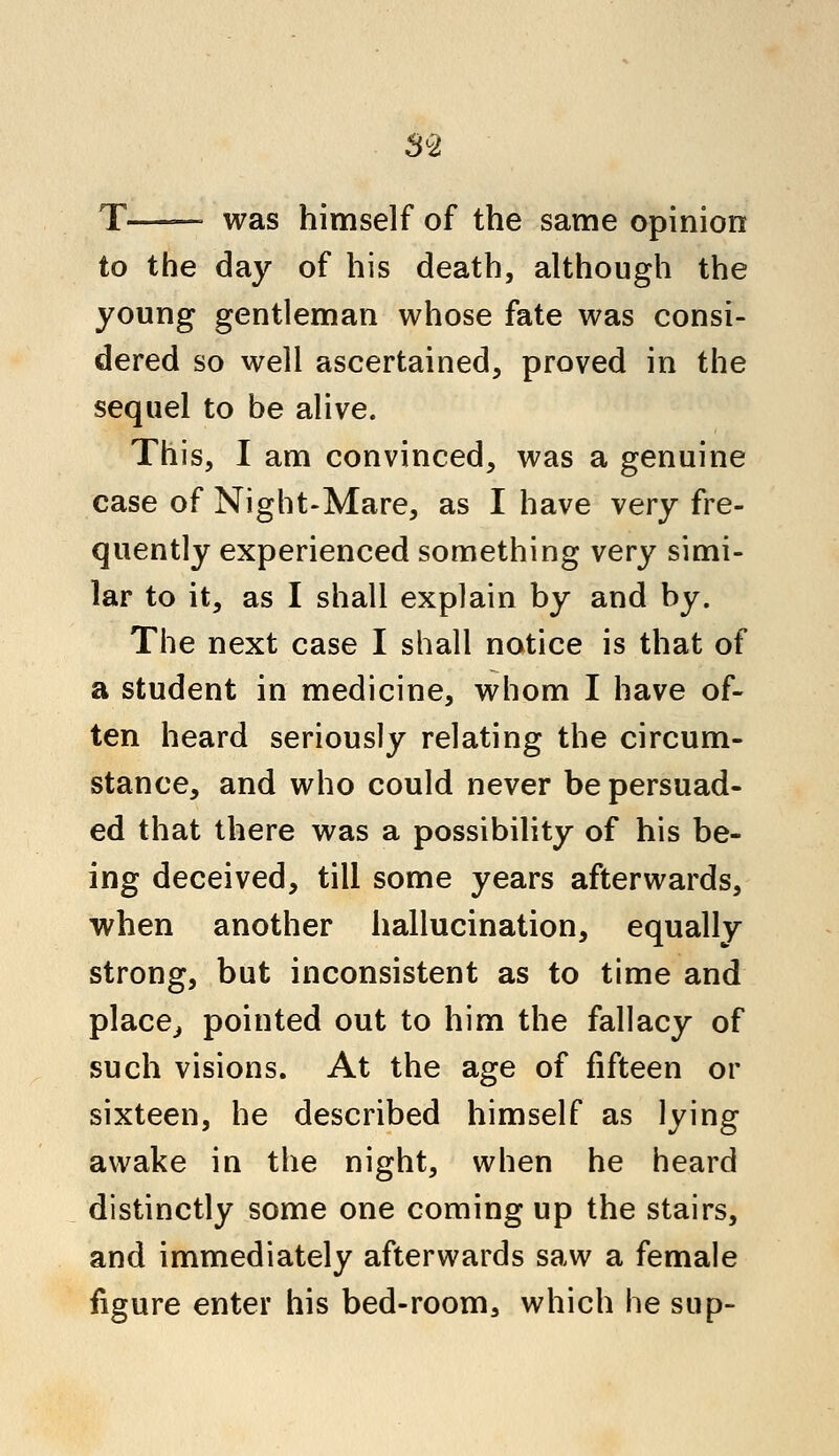 T—— was himself of the same opinion to the day of his death, although the young gentleman whose fate was consi- dered so well ascertained, proved in the sequel to be alive. This, I am convinced, was a genuine case of Night-Mare, as I have yery fre- quently experienced something very simi- lar to it, as I shall explain by and by. The next case I shall notice is that of a student in medicine, whom I have of- ten heard seriously relating the circum- stance, and who could never be persuad- ed that there was a possibility of his be- ing deceived, till some years afterwards, when another hallucination, equally strong, but inconsistent as to time and place, pointed out to him the fallacy of such visions. At the age of fifteen or sixteen, he described himself as lying awake in the night, when he heard distinctly some one coming up the stairs, and immediately afterwards saw a female figure enter his bed-room, which he sup-