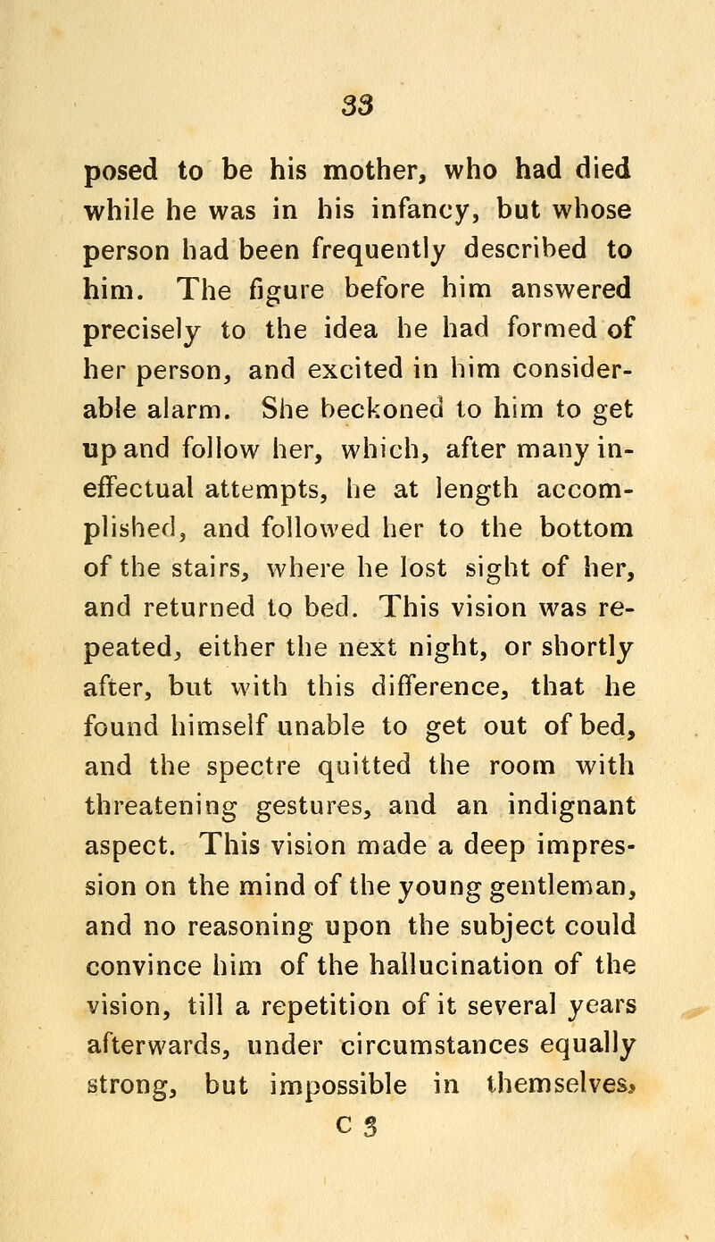 posed to be his mother, who had died while he was in his infancy, but whose person had been frequently described to him. The figure before him answered precisely to the idea he had formed of her person, and excited in him consider- able alarm. She beckoned to him to get up and follow her, which, after many in- effectual attempts, he at length accom- plished, and followed her to the bottom of the stairs, where he lost sight of her, and returned to bed. This vision was re- peated, either the next night, or shortly after, but with this difference, that he found himself unable to get out of bed, and the spectre quitted the room with threatening gestures, and an indignant aspect. This vision made a deep impres- sion on the mind of the young gentleman, and no reasoning upon the subject could convince him of the hallucination of the vision, till a repetition of it several years afterwards, under circumstances equally strong, but impossible in themselves*