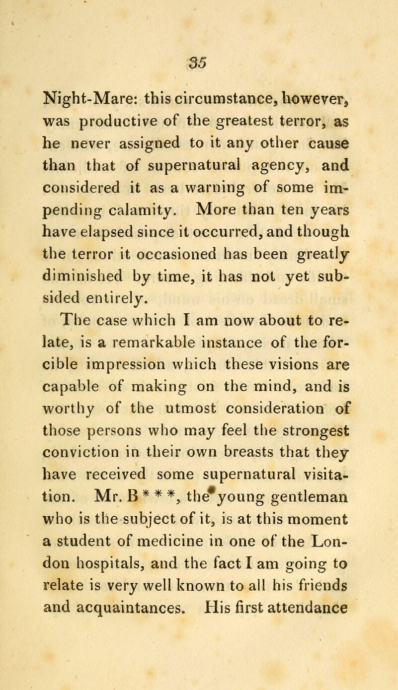 Night-Mare: this circumstance, however, was productive of the greatest terror, as he never assigned to it any other cause than that of supernatural agency, and considered it as a warning of some im- pending calamity. More than ten years have elapsed since it occurred, and though the terror it occasioned has been greatly diminished by time, it has not yet sub- sided entirely. The case which I am now about to re- late, is a remarkable instance of the for- cible impression which these visions are capable of making on the mind, and is worthy of the utmost consideration of those persons who may feel the strongest conviction in their own breasts that they have received some supernatural visita- tion. Mr. B * * *, the young gentleman who is the subject of it, is at this moment a student of medicine in one of the Lon- don hospitals, and the fact I am going to relate is very well known to all his friends and acquaintances. His first attendance