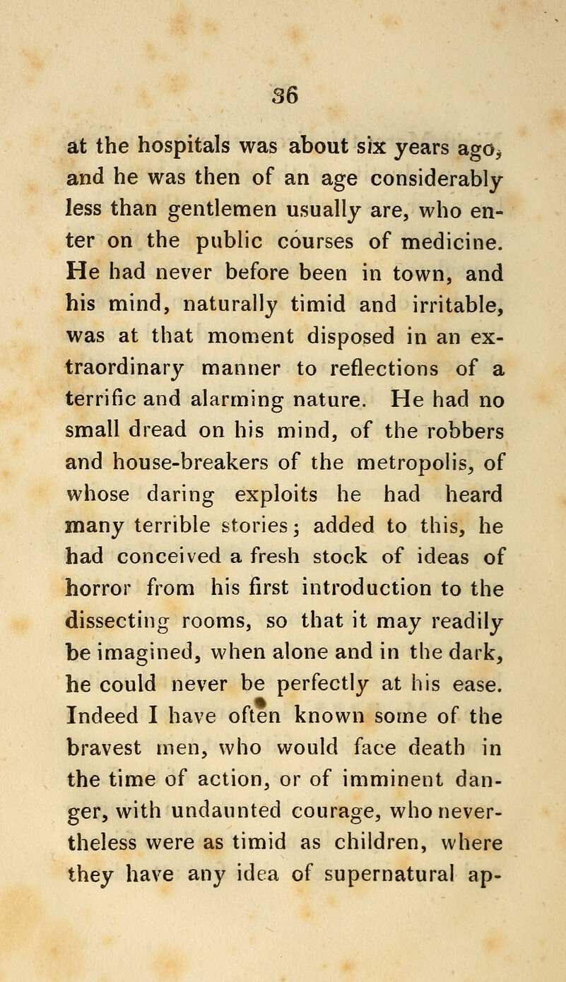 at the hospitals was about six years ago* and he was then of an age considerably less than gentlemen usually are, who en- ter on the public courses of medicine. He had never before been in town, and his mind, naturally timid and irritable, was at that moment disposed in an ex- traordinary manner to reflections of a terrific and alarming nature. He had no small dread on his mind, of the robbers and house-breakers of the metropolis, of whose daring exploits he had heard many terrible stories; added to this, he had conceived a fresh stock of ideas of horror from his first introduction to the dissecting rooms, so that it may readily be imagined, when alone and in the dark, he could never be perfectly at his ease. Indeed I have often known some of the bravest men, who would face death in the time of action, or of imminent dan- ger, with undaunted courage, who never- theless were as timid as children, where they have any idea of supernatural ap-