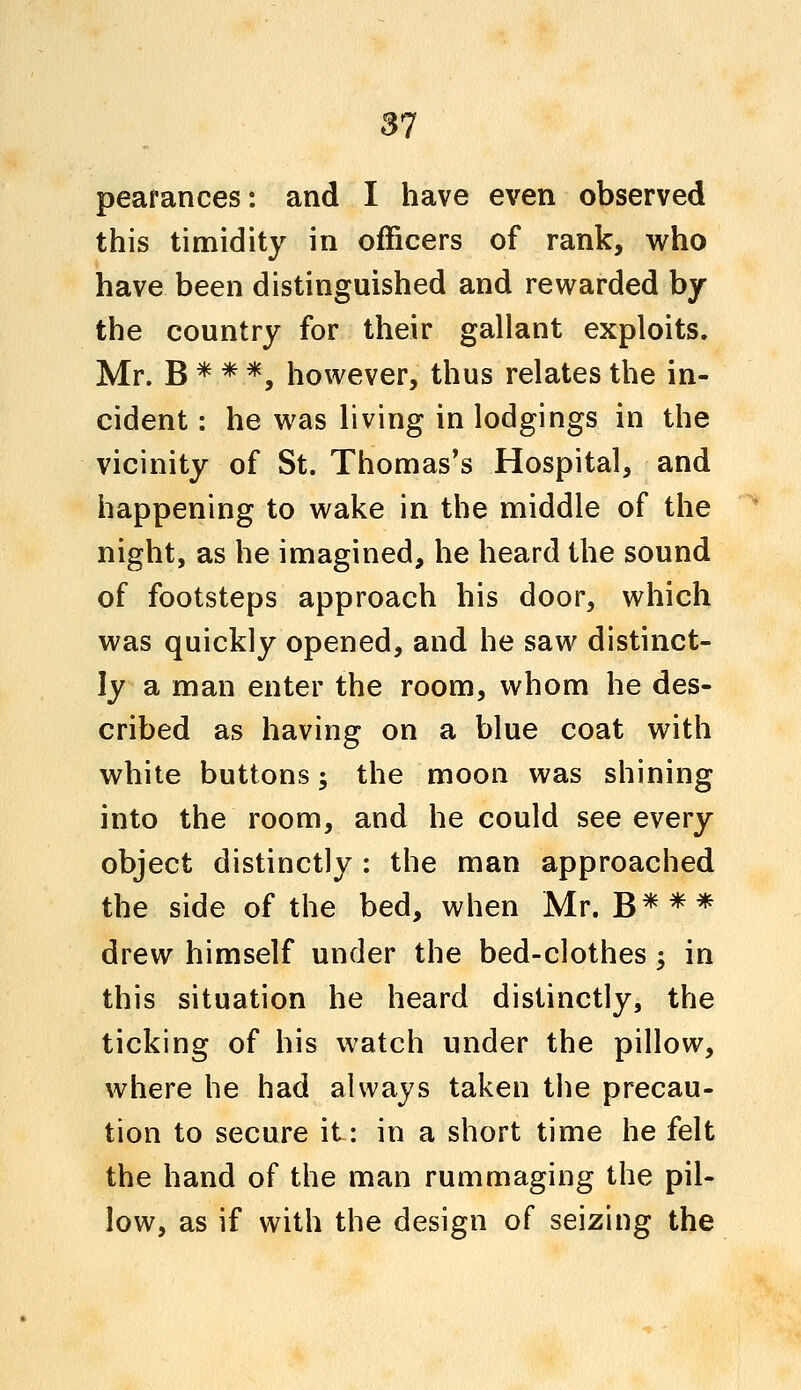 peafances: and I have even observed this timidity in officers of rank, who have been distinguished and rewarded by the country for their gallant exploits. Mr. B * * *, however, thus relates the in- cident : he was living in lodgings in the vicinity of St. Thomas's Hospital, and happening to wake in the middle of the night, as he imagined, he heard the sound of footsteps approach his door, which was quickly opened, and he saw distinct- ly a man enter the room, whom he des- cribed as having on a blue coat with white buttons; the moon was shining into the room, and he could see every object distinctly : the man approached the side of the bed, when Mr. B*** drew himself under the bed-clothes; in this situation he heard distinctly, the ticking of his watch under the pillow, where he had always taken the precau- tion to secure it: in a short time he felt the hand of the man rummaging the pil- low, as if with the design of seizing the