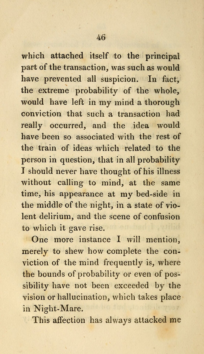 which attached itself to the principal part of the transaction, was such as would have prevented all suspicion. In fact, the extreme probability of the whole, would have left in my mind a thorough conviction that such a transaction had really occurred, and the idea would have been so associated with the rest of the train of ideas which related to the person in question, that in all probability I should never have thought of his illness without calling to mind, at the same time, his appearance at my bed-side in the middle of the night, in a state of vio- lent delirium, and the scene of confusion to which it gave rise. One more instance I will mention, merely to shew how complete the con- viction of the mind frequently is, where the bounds of probability or even of pos- sibility have not been exceeded by the vision or hallucination, which takes place in Night-Mare. This affection has always attacked me