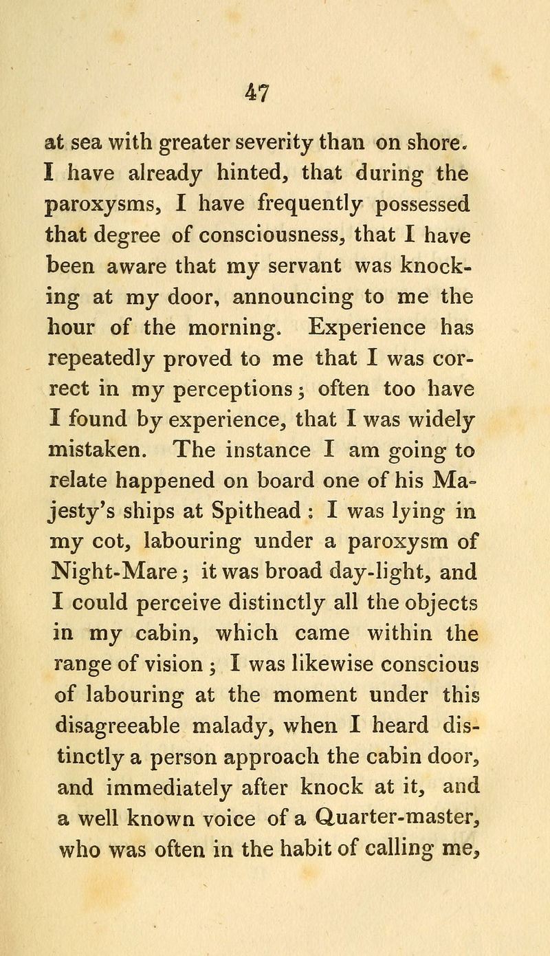 at sea with greater severity than on shore. I have already hinted, that during the paroxysms, I have frequently possessed that degree of consciousness, that I have been aware that my servant was knock- ing at my door, announcing to me the hour of the morning. Experience has repeatedly proved to me that I was cor- rect in my perceptions; often too have I found by experience, that I was widely mistaken. The instance I am going to relate happened on board one of his Ma- jesty's ships at Spithead : I was lying in my cot, labouring under a paroxysm of Night-Mare; it was broad day-light, and I could perceive distinctly all the objects in my cabin, which came within the range of vision ; I was likewise conscious of labouring at the moment under this disagreeable malady, when I heard dis- tinctly a person approach the cabin door, and immediately after knock at it, and a well known voice of a Quarter-master, who was often in the habit of calling me,